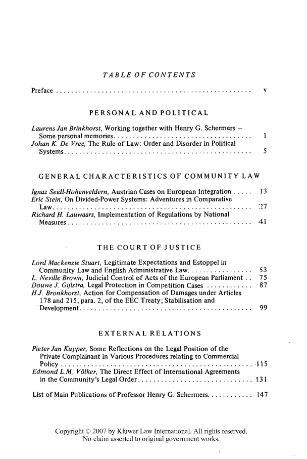 handle is hein.kluwer/liei0010 and id is 1 raw text is: TABLE OF CONTENTS

Preface  ................................................... . v
PERSONAL AND POLITICAL
Laurens Jan Brinkhorst, Working together with Henry G. Schermers -
Some  personal memories ....................................  1
Johan K. De Vree, The Rule of Law: Order and Disorder in Political
System s .................................................  5
GENERAL CHARACTERISTICS OF COMMUNITY LAW
Ignaz Seidl-Hohenveldern, Austrian Cases on European Integration ..... 13
Eric Stein, On Divided-Power Systems: Adventures in Comparative
Law   ....................................................  2 7
Richard H. Lauwaars, Implementation of Regulations by National
M easures  ................................................  4 1
THE COURT OF JUSTICE
Lord Mackenzie Stuart, Legitimate Expectations and Estoppel in
Community Law and English Administrative Law ................. 53
L. Neville Brown, Judicial Control of Acts of the European Parliament .. 75
Douwe J. Gijlstra, Legal Protection in Competition Cases ............ 87
H.J. Bronkhorst, Action for Compensation of Damages under Articles
178 and 215, para. 2, of the EEC Treaty; Stabilisation and
Developm ent .............................................  99
EXTERNAL RELATIONS
Pieter Jan Kuyper, Some Reflections on the Legal Position of the
Private Complainant in Various Procedures relating to Commercial
P olicy  .................. ....... .. ..... .......... ......... li 15
Edmond L.M. Volker, The Direct Effect of International Agreements
in  the Community's Legal Order ..............................  131
List of Main Publications of Professor Henry G. Schermers ............ 147
Copyright © 2007 by Kluwer Law International. All rights reserved.
No claim asserted to original government works.


