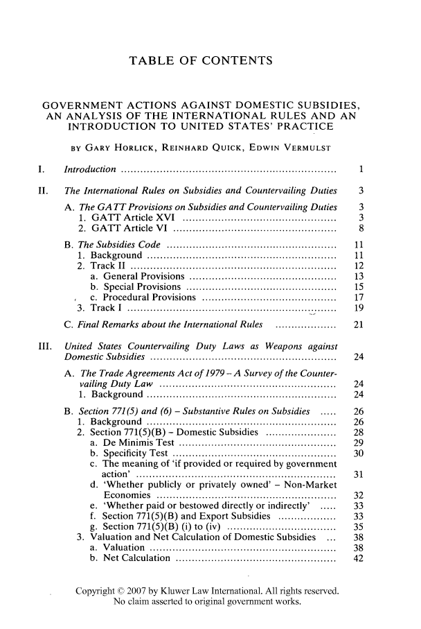 handle is hein.kluwer/liei0013 and id is 1 raw text is: TABLE OF CONTENTS
GOVERNMENT ACTIONS AGAINST DOMESTIC SUBSIDIES,
AN ANALYSIS OF THE INTERNATIONAL RULES AND AN
INTRODUCTION TO UNITED STATES' PRACTICE
BY GARY HORLICK, REINHARD QUICK, EDWIN VERMULST
1.    Introduction  ...................................................................  1
II.    The International Rules on Subsidies and Countervailing Duties         3
A. The GA TT Provisions on Subsidies and Countervailing Duties          3
1.  G A TT  A rticle  X V I  ................................................  3
2.  G A TT   A rticle  V I  ...................................................  8
B.  The  Subsidies  Code  .....................................................  11
1.  B ackground  ..........................................................  11
2 .  T rack  II  ................................................................  12
a.  G eneral Provisions  ..............................................  13
b.  Special Provisions  ..............................................  15
c.  Procedural Provisions  ..........................................  17
3.  Track  I  ...........................................................  19
C. Final Remarks about the International Rules     ................21
III.  United States Countervailing Duty Laws as Weapons against
D om estic  Subsidies  ..........................................................  24
A. The Trade Agreements Act of 1979 -A Survey of the Counter-
vailing  D uty  L aw  .......................................................  24
1.  B ackground  ...........................................................  24
B. Section 771(5) and (6) - Substantive Rules on Subsidies    .....    26
1.  B ackground  ..........................................................  26
2. Section 771(5)(B) - Domestic Subsidies ......................   28
a.  D e  M inim is  Test  ................................................  29
b.  Specificity  T est  ...................................................  30
c. The meaning of 'if provided or required by government
action' .   .............................................................  3 1
d. 'Whether publicly or privately owned' - Non-Market
E conom  ies  ........................................................  32
e. 'Whether paid or bestowed directly or indirectly' . ....     33
f. Section 771(5)(B) and Export Subsidies ..................    33
g.  Section  771(5)(B) (i) to  (iv)  ..................................  35
3. Valuation and Net Calculation of Domestic Subsidies       ...    38
a.  V aluatio n  ..........................................................  38
b.  N et  C alculation  ..................................................  42
Copyright © 2007 by Kluwer Law International. All rights reserved.
No claim asserted to original government works.


