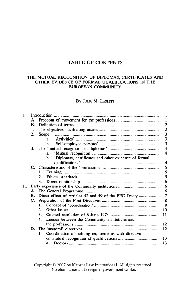 handle is hein.kluwer/liei0017 and id is 1 raw text is: TABLE OF CONTENTS
THE MUTUAL RECOGNITION OF DIPLOMAS, CERTIFICATES AND
OTHER EVIDENCE OF FORMAL QUALIFICATIONS IN THE
EUROPEAN COMMUNITY
By JULIA M. LASLETr
1.    Introduction ..........................................................                         I
A.    Freedom     of movement for the professions .......................................       I
B.    Definition of terms .............................................................................  2
1.   The objective: facilitating access ......................................................  2
2.    Scope      ...............................................................................................  3
a.    'A ctivities' . ...........................................................................  3
b.    'Self-employed persons'. ......................................................  3
3.   The 'mutual recognition of diplomas' . .............................................       4
a.    'Mutual recognition' ............................................................  4
b. 'Diplomas, certificates and other evidence of formal
qualifications'. ......................................................................  4
C.    Characteristics of the 'professions'. ..................................................  5
1.   T raining    .......................................................................................  5
2.   Ethical    standards   ..........................................................................  5
3.   D  irect  relationship    .......................................................................  6
II.   Early experience of the Community institutions .....................................           6
A.   The General Programme ...................................................................  6
B.    Direct effect of Articles 52 and 59 of the EEC                Treaty ..................   7
C.    Preparation of the First Directives ...................................................   8
1.   Concept of 'coordination'. ..........................................................  8
2.   O  ther  issues  .................................................................................  10
3.   Council resolution of 6 June           1974 .............................................  11
4.    Liaison between the Community institutions and
the  professions    ............................................................................  12
D.   The 'sectoral' directives .....................................................................  12
1.   Coordination of training requirements with directive
on mutual recognition of qualifications .....................................      13
a.    D octors  ................................................................................  13
Copyright © 2007 by Kluwer Law International. All rights reserved.
No claim asserted to original government works.


