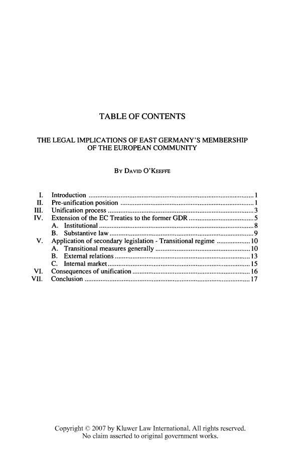 handle is hein.kluwer/liei0018 and id is 1 raw text is: TABLE OF CONTENTS
THE LEGAL IMPLICATIONS OF EAST GERMANY'S MEMBERSHIP
OF THE EUROPEAN COMMUNITY
By DAVID O'KEEFFE
I.   Introduction .................................................... I
II.   Pre-unification  position  ............................................................................ 1
III.   U nification  process  ..............................................................................  3
IV.    Extension of the EC Treaties to the former GDR ................................. 5
A .  Institutional ...................................................................................   8
B .  Substantive  law  .............................................................................. 9
V.    Application of secondary legislation - Transitional regime ............... 10
A. Transitional measures generally ................................................. 10
B .  External relations  .......................................................................... 13
C .  Internal m arket ............................................................................  15
VI.    Consequences of unification ............................................................... 16
V II.   C onclusion  .........................................................................................  17
Copyright © 2007 by Kluwer Law International. All rights reserved.
No claim asserted to original government works.


