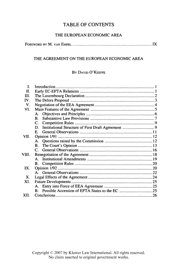 handle is hein.kluwer/liei0019 and id is 1 raw text is: TABLE OF CONTENTS
THE EUROPEAN ECONOMIC AREA
FOREWORD          BY   M   . VAN    EMPEL ........................................................................................................ IX
THE AGREEMENT ON THE EUROPEAN ECONOMIC AREA
By DAVID O'KEEFFE
I.     Introduction ............................................................................................... 1
II.      Early     EC-EFTA          Relations ........................................................................ 1
III.      The Luxembourg                Declaration ............................................................... 2
IV.       The Delors Proposal ...........................................................................                        3
V.       Negotiation         of the EEA          Agreement ...................................................... 4
VI.       M   ain   Features of the Agreement .......................................................... 5
A.      Objectives and           Principles .............................................................. 6
B.      Substantive Law             Provisions         .........................................................       7
C.      Competition          Rules .......................................................................             9
D.     Institutional Structure of First Draft Agreement ..........................                                     9
E.     General Observations                  ...................................................................... 11
VII.        Opinion       1/91 ......................................................................................            12
A.      Questions raised            by   the Commission              .........................................       12
B.     The Court's Opinion ...................................................................                       13
C.      General Observations .................................................................. 16
VIII.        Renegotiation           of the Agreement ........................................................                    18
A.     Institutional Amendments                     ........................................................... 19
B.      Competition          Rules ....................................................................... 20
IX.       Opinion        1/92    ....................................................................................... 20
A.     General Observations                  .................................................................. 22
X.       Legal Effects of the Agreement .......................................................... 24
XI.       Future Developments .......................................................................... 25
A.     Entry     into    Force of EEA            Agreement ..........................................                25
B.     Possible Accession               of EFTA         States to      the EC       ............................ 25
XII.        Conclusions .......................................................................................                 26
Copyright © 2007 by Kluwer Law International. All rights reserved.
No claim asserted to original government works.


