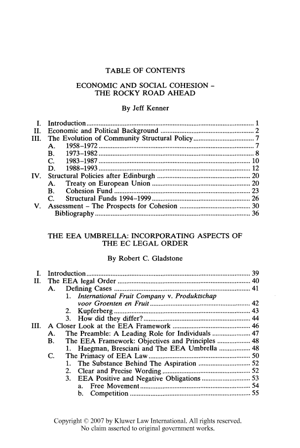 handle is hein.kluwer/liei0021 and id is 1 raw text is: TABLE OF CONTENTS
ECONOMIC AND SOCIAL COHESION -
THE ROCKY ROAD AHEAD
By Jeff Kenner
I.  Introduction    ...........................................................................................   1
II.  Economic and Political Background ................................................  2
III.  The Evolution of Community Structural Policy ............................... 7
A .    1958-1972    .....................................................................................  7
B .    1973-1982    ......................................................................................  8
C .    1983-1987    ....................................................................................  10
D .    1988-1993    ....................................................................................  12
IV.    Structural Policies after Edinburgh ................................................... 20
A.     Treaty on European Union ..................................................... 20
B .    C ohesion   Fund   ............................................................................ 23
C.     Structural Funds 1994-1999 .........                .................    26
V.   Assessment - The Prospects for Cohesion ..................................... 30
B ibliography   .....................................................................................  36
THE EEA UMBRELLA: INCORPORATING ASPECTS OF
THE EC LEGAL ORDER
By Robert C. Gladstone
I.  Introduction    ..........................................................................................  39
II.  The   EEA    legal  O rder  .......................................................................... 40
A .    D efining  C ases  ........................................................................... 41
1. International Fruit Company v. Produktschap
voor Groenten en Fruit ...................................................... 42
2.   K upferberg   ..........................................................................  43
3.   How did they differ? .......................................................... 44
III.  A   Closer Look at the EEA         Framework .......................................... 46
A.     The Preamble: A       Leading Role for Individuals .................. 47
B.     The EEA      Framework: Objectives and Principles ............... 48
1.   Haegman, Bresciani and The EEA             Umbrella .............. 48
C.     The Primacy of EEA         Law ........................................................ 50
1.   The Substance Behind The Aspiration ......................... 52
2.   Clear and Precise Wording ............................................... 52
3.   EEA    Positive and Negative Obligations ........................ 53
a.   Free  M  ovem  ent ............................................................ 54
b.   Com   petition  .................................................................  55
Copyright © 2007 by Kluwer Law International. All rights reserved.
No claim asserted to original government works.



