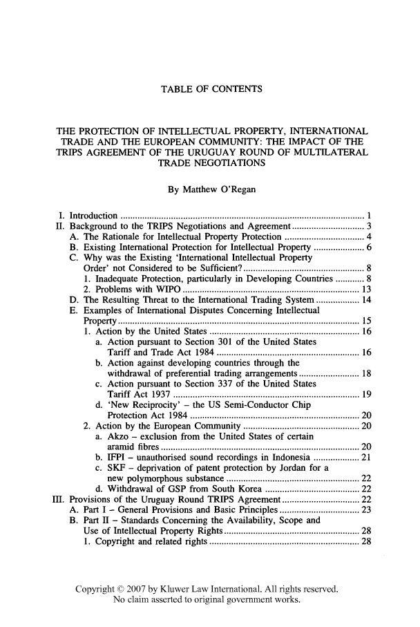 handle is hein.kluwer/liei0022 and id is 1 raw text is: TABLE OF CONTENTS

THE PROTECTION OF INTELLECTUAL PROPERTY, INTERNATIONAL
TRADE AND THE EUROPEAN COMMUNITY: THE IMPACT OF THE
TRIPS AGREEMENT OF THE URUGUAY ROUND OF MULTILATERAL
TRADE NEGOTIATIONS
By Matthew O'Regan
I.  Introduction  ..................................................................................................  1
II. Background to the TRIPS Negotiations and Agreement .......................... 3
A. The Rationale for Intellectual Property Protection .............................. 4
B. Existing International Protection for Intellectual Property ................. 6
C. Why was the Existing 'International Intellectual Property
Order' not Considered to be Sufficient? ............................................... 8
1. Inadequate Protection, particularly in Developing Countries ...... 8
2.  Problem s  with  W IPO  .....................................................................  13
D. The Resulting Threat to the International Trading System .............. 14
E. Examples of International Disputes Concerning Intellectual
Property  .................................................................................................  15
1.  Action  by  the  United  States .........................................................  16
a. Action pursuant to Section 301 of the United States
Tariff  and  Trade  Act  1984  .......................................................  16
b. Action against developing countries through the
withdrawal of preferential trading arrangements ...................... 18
c. Action pursuant to Section 337 of the United States
Tariff  A ct  1937  .........................................................................  19
d. 'New Reciprocity' - the US Semi-Conductor Chip
Protection  Act  1984  .................................................................. 20
2. Action by the European Community ............................................ 20
a. Akzo - exclusion from the United States of certain
aram id  fibres  ..............................................................................  20
b. IFPI - unauthorised sound recordings in Indonesia ............... 21
c. SKF - deprivation of patent protection by Jordan for a
new polymorphous substance ................................................... 22
d. Withdrawal of GSP from South Korea ................................... 22
III. Provisions of the Uruguay Round TRIPS Agreement ............................ 22
A. Part I - General Provisions and Basic Principles ............................ 23
B. Part II - Standards Concerning the Availability, Scope and
Use of Intellectual Property Rights ................................................... 28
1.  Copyright and  related  rights ..........................................................  28
Copyright © 2007 by Kluwer Law International. All rights reserved.
No claim asserted to original government works.



