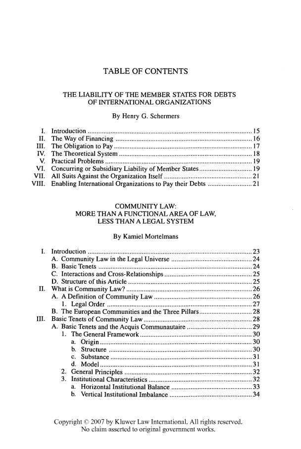 handle is hein.kluwer/liei0023 and id is 1 raw text is: TABLE OF CONTENTS
THE LIABILITY OF THE MEMBER STATES FOR DEBTS
OF INTERNATIONAL ORGANIZATIONS
By Henry G. Schermers
I.  Introduction     ......................................................................................... . .  15
II.  The   W  ay  of Financing    ........................................................................... 16
III.  T  he  O bligation  to  Pay  ...........................................................................  17
IV.   The   Theoretical System       ......................................................................... 18
V.   Practical Problem     s  ................................................................................  19
VI.    Concurring or Subsidiary Liability of Meiber States .......................... 19
VII.    All Suits Against the Organization Itself .............................................. 21
VIII.    Enabling International Organizations to Pay their Debts ..................... 21
COMMUNITY LAW:
MORE THAN A FUNCTIONAL AREA OF LAW,
LESS THAN A LEGAL SYSTEM
By Kamiel Mortelmans
1.  Introduction     .........................................................................................   23
A. Community Law in the Legal Universe ......................................... 24
B .  B asic  Tenets  ....................................................................................  24
C. Interactions and Cross-Relationships .............................................. 25
D. Structure of this Article .................................................................. 25
II.  What is Community Law? ..................................................................  26
A. A Definition of Community Law ...................................................     26
1.  L egal O  rder  ............................................................................... 27
B. The European Communities and the Three Pillars ......................... 28
III.   Basic Tenets of Community Law .......................................................... 28
A. Basic Tenets and the Acquis Communautaire ................................ 29
1. The General Framework ............................................................ 30
a.  O rigin  ..................................................................................  30
b.  Structure    .............................................................................   30
c.  Substance    ...........................................................................   31
d.  M  odel ..................................................................................  3 1
2.  G  eneral Principles    ....................................................................  32
3. Institutional Characteristics ....................................................... 32
a. Horizontal Institutional Balance ......................................... 33
b. Vertical Institutional Imbalance .........................................   34
Copyright © 2007 by Kluwer Law International. All rights reserved.
No claim asserted to original government works.


