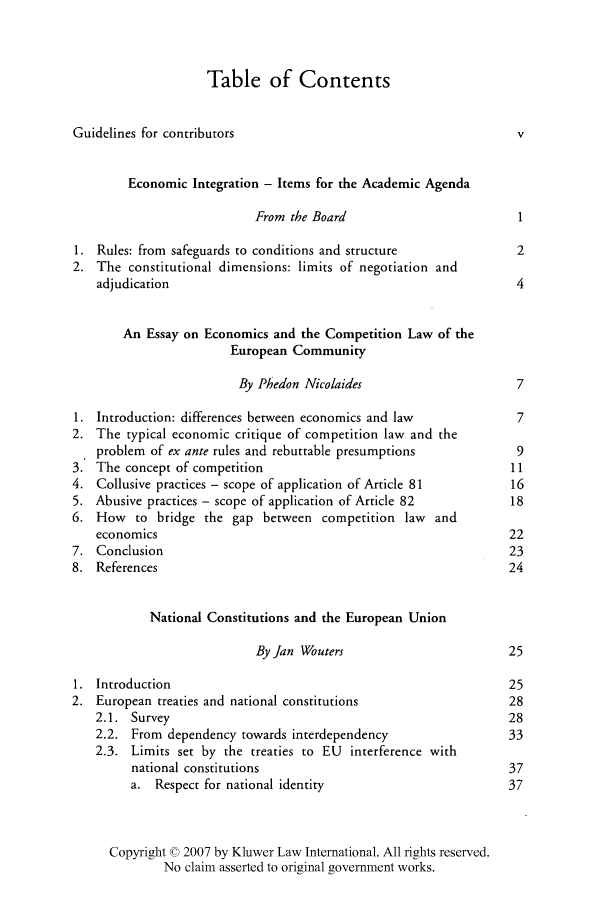 handle is hein.kluwer/liei0027 and id is 1 raw text is: Table of Contents
Guidelines for contributors                                     v
Economic Integration - Items for the Academic Agenda
From the Board                        1
1. Rules: from safeguards to conditions and structure           2
2. The constitutional dimensions: limits of negotiation and
adjudication                                                 4
An Essay on Economics and the Competition Law of the
European Community
By Phedon Nicolaides                    7
1. Introduction: differences between economics and law          7
2. The typical economic critique of competition law and the
problem of ex ante rules and rebuttable presumptions         9
3. The concept of competition                                  11
4. Collusive practices - scope of application of Article 81    16
5. Abusive practices - scope of application of Article 82      18
6. How to bridge the gap between competition law and
economics                                                   22
7. Conclusion                                                  23
8. References                                                  24
National Constitutions and the European Union
By Jan Wouters                       25
1. Introduction                                                25
2. European treaties and national constitutions                28
2.1. Survey                                                 28
2.2. From dependency towards interdependency                33
2.3. Limits set by the treaties to EU interference with
national constitutions                                 37
a. Respect for national identity                       37
Copyright © 2007 by Kluwer Law International. All rights reserved.
No claim asserted to original government works.


