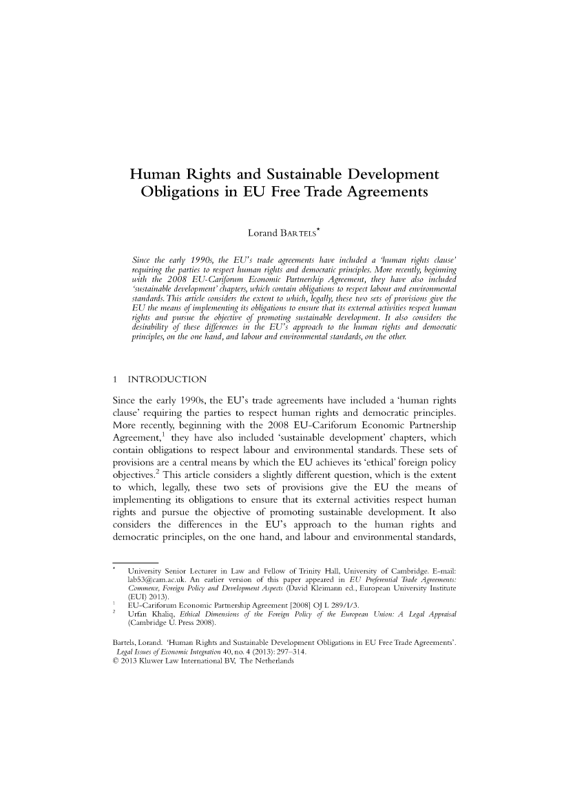 handle is hein.kluwer/liei0040 and id is 317 raw text is: Human Rights and Sustainable Development
Obligations in EU Free Trade Agreements
Lorand BARTELS*
Since the early 1990s, the EU's trade agreements have included a 'human rights clause'
requiring the parties to respect human rights and democratic principles. More recently, beginning
with the 2008 EU-Cariforum Economic Partnership Agreement, they have also included
'sustainable development' chapters, which contain obligations to respect labour and environmental
standards. This article considers the extent to which, legally, these two sets of provisions give the
EU the means of implementing its obligations to ensure that its external activities respect human
rights and pursue the objective of promoting sustainable development. It also considers the
desirability of these differences in the EU's approach to the human rights and democratic
principles, on the one hand, and labour and environmental standards, on the other.
1 INTRODUCTION
Since the early 1990s, the EU's trade agreements have included a 'human rights
clause' requiring the parties to respect human rights and democratic principles.
More recently, beginning with the 2008 EU-Cariforum Economic Partnership
Agreement,' they have also included 'sustainable development' chapters, which
contain obligations to respect labour and environmental standards. These sets of
provisions are a central means by which the EU achieves its 'ethical' foreign policy
objectives. This article considers a slightly different question, which is the extent
to which, legally, these two sets of provisions give the EU the means of
implementing its obligations to ensure that its external activities respect human
rights and pursue the objective of promoting sustainable development. It also
considers the differences in the EU's approach to the human rights and
democratic principles, on the one hand, and labour and environmental standards,
University Senior Lecturer in Law and Fellow of Trinity Hall, University of Cambridge. E-mail:
lab53@cam.ac.uk. An earlier version of this paper appeared in EU Preferential Trade Agreements:
Commerce, Foreign Policy and Development Aspects (David Kleimann ed., European University Institute
(EUI) 2013).
EU-Cariforum Economic Partnership Agreement [2008] OJ L 289/I/3.
2   Urfan Khaliq, Ethical Dimensions of the Foreign Policy of the European Union: A Legal Appraisal
(Cambridge U. Press 2008).
Bartels, Lorand. 'Human Rights and Sustainable Development Obligations in EU Free Trade Agreements'.
Legal Issues of Economic Integration 40, no. 4 (2013): 297 314.
© 2013 Kluwer Law International BV, The Netherlands


