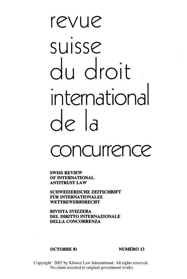 handle is hein.kluwer/wcl0013 and id is 1 raw text is: rcvue
suisse
du droit
internationdl
de ld
concurrence
SWISS REVIEW
OF INTERNATIONAL
ANTITRUST LAW
SCHWEIZERISCHE ZEITSCHRIFr
FOR INTERNATIONALES
WETrBEWERBSRECHT
RIVISTA SVIZZERA
DEL DIRITTO INTERNAZIONALE
DELLA CONCORRENZA
OCTOBRE 81               NUMIRO 13
Copyright ' 2007 by Kluwer Law International. All rights reserved.
No claim asserted to original government works.


