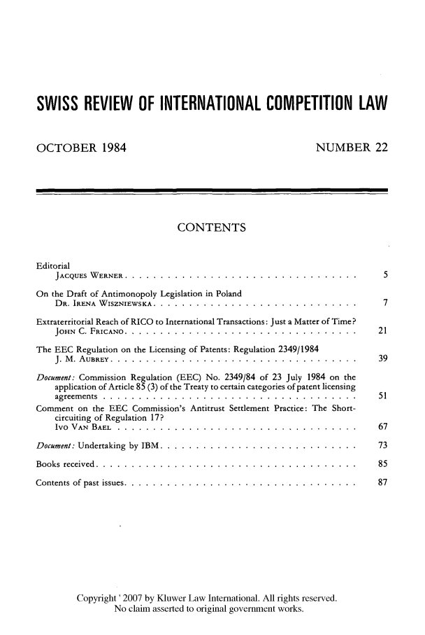 handle is hein.kluwer/wcl0022 and id is 1 raw text is: SWISS REVIEW OF INTERNATIONAL COMPETITION LAW
OCTOBER 1984                                         NUMBER 22
CONTENTS
Editorial
JACQUES WERNER ............ ..................................5
On the Draft of Antimonopoly Legislation in Poland
DR. IRENA WISZNIEWSKA ......... .............................7
Extraterritorial Reach of RICO to International Transactions: Just a Matter of Time?
JOHN C. FRICANO ............ ................................. . 21
The EEC Regulation on the Licensing of Patents: Regulation 2349/1984
J. M. AUBREY ............. ................................... .39
Document: Commission Regulation (EEC) No. 2349/84 of 23 July 1984 on the
application of Article 85 (3) of the Treaty to certain categories of patent licensing
agreements ........... ....................................  51
Comment on the EEC Commission's Antitrust Settlement Practice: The Short-
circuiting of Regulation 17?
Ivo VAN  BAEL .................. ..................................  67
Document: Undertaking by IBM ......... ............................  73
Books received ........... .....................................  85
Contents of past issues .......... .................................  87
Copyright ' 2007 by Kluwer Law International. All rights reserved.
No claim asserted to original government works.


