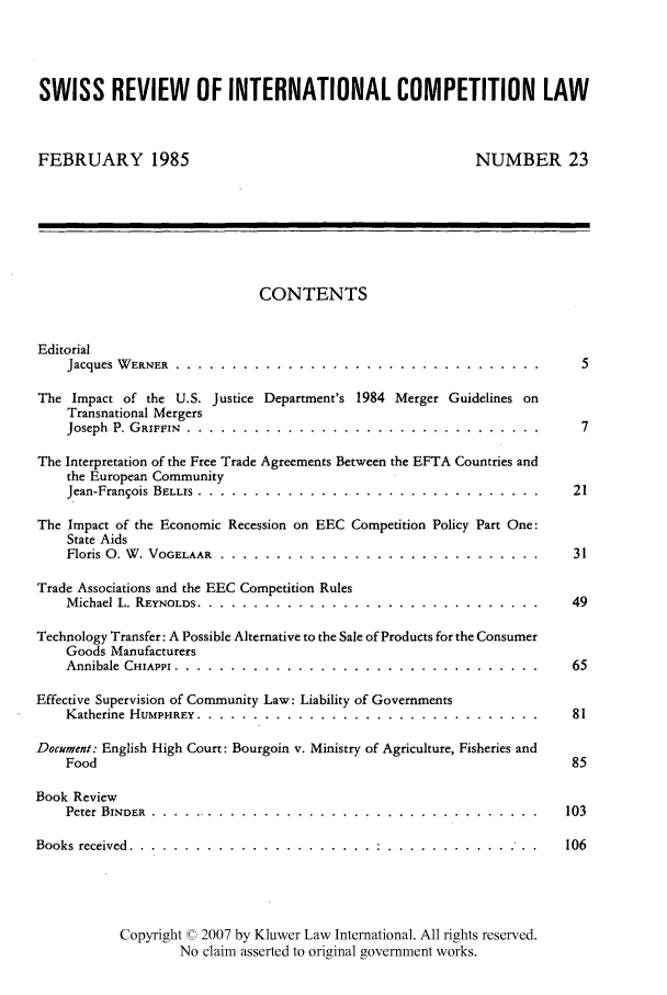 handle is hein.kluwer/wcl0023 and id is 1 raw text is: SWISS REVIEW OF INTERNATIONAL COMPETITION LAW
FEBRUARY 1985                                           NUMBER 23
CONTENTS
Editorial
Jacques W ERNER  .........  ........  .....................    .  5
The Impact of the U.S. Justice Department's 1984 Merger Guidelines on
Transnational Mergers
Joseph  P. GRIFFIN .. ................. ....................   .  7
The Interpretation of the Free Trade Agreements Between the EFTA Countries and
the European Community
Jean-Franqois BELLIS ......... .......  ....................   21
The Impact of the Economic Recession on EEC Competition Policy Part One:
State Aids
Floris 0. W . VOGELAAR  .............................           31
Trade Associations and the EEC Competition Rules
Michael L. REYNOLDS   ............................................  49
Technology Transfer: A Possible Alternative to the Sale of Products for the Consumer
Goods Manufacturers
Annibale  CHIAPPI .......... .......  ....................     65
Effective Supervision of Community Law: Liability of Governments
Katherine HUMPHREY. .......... .............................. ..... 81
Document: English High Court: Bourgoin v. Ministry of Agriculture, Fisheries and
Food                                                            85
Book Review
Peter BINDER ............ .................................... .....103
Books received .......... ......................  ........... ...106
Copyright 0 2007 by Kluwer Law International. All rights reserved.
No claim asserted to original government works.


