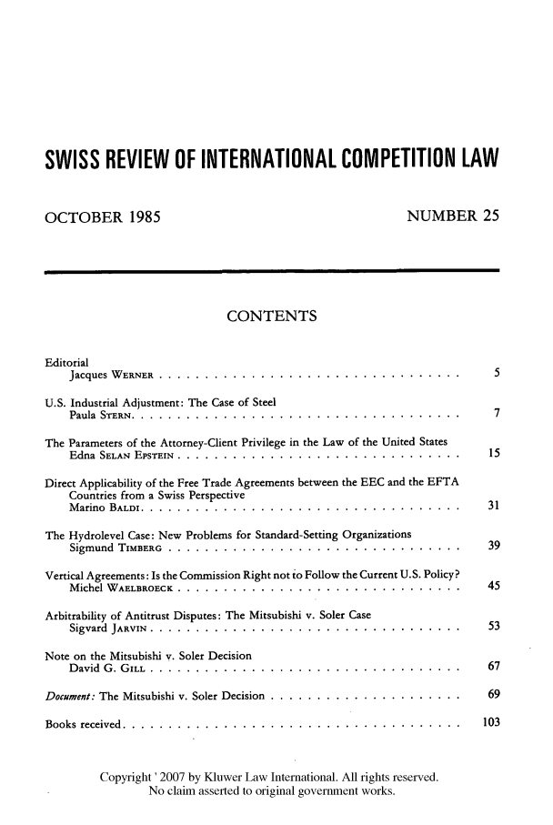 handle is hein.kluwer/wcl0025 and id is 1 raw text is: SWISS REVIEW OF INTERNATIONAL COMPETITION LAW
OCTOBER 1985                                           NUMBER 25
CONTENTS
Editorial
Jacques WERNER      ............................................... . 5
U.S. Industrial Adjustment: The Case of Steel
Paula STERN     ................................................... . 7
The Parameters of the Attorney-Client Privilege in the Law of the United States
Edna SELAN EPSTEIN .......... ............................... ......15
Direct Applicability of the Free Trade Agreements between the EEC and the EFTA
Countries from a Swiss Perspective
Marino BALDI ............ ................................... ..... 31
The Hydrolevel Case: New Problems for Standard-Setting Organizations
Sigmund TiMBERG ................ ................................ 39
Vertical Agreements: Is the Commission Right not to Follow the Current U.S. Policy?
Michel WAELBROECK .......... ............................... ......45
Arbitrability of Antitrust Disputes: The Mitsubishi v. Soler Case
Sigvard JARVIN ................. .................................. 53
Note on the Mitsubishi v. Soler Decision
David G. GILL ............ .................................. ...... 67
Document: The Mitsubishi v. Soler Decision ....... .....................  69
Books received .......... ..................................... 103
Copyright ' 2007 by Kluwer Law International. All rights reserved.
No claim asserted to original government works.


