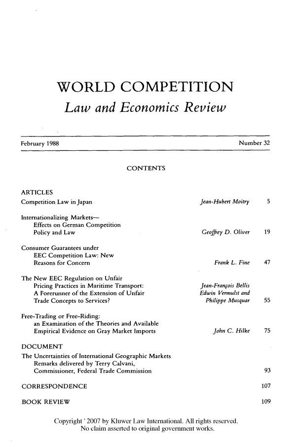 handle is hein.kluwer/wcl0032 and id is 1 raw text is: WORLD COMPETITION
Law and Economics Review

February 1988

Number 32

CONTENTS

ARTICLES
Competition Law in Japan
Internationalizing Markets-
Effects on German Competition
Policy and Law
Consumer Guarantees under
EEC Competition Law: New
Reasons for Concern

Jean-Hubert Moitry
Geoffrey D. Oliver

Frank L. Fine

The New EEC Regulation on Unfair
Pricing Practices in Maritime Transport:              Jean-Fran ois I
A Forerunner of the Extension of Unfair               Edwin Vermuls
Trade Concepts to Services?                             Philippe Mus
Free-Trading or Free-Riding:
an Examination of the Theories and Available
Empirical Evidence on Gray Market Imports                 John C. I
DOCUMENT
The Uncertainties of International Geographic Markets
Remarks delivered by Terry Calvani,
Commissioner, Federal Trade Commission
CORRESPONDENCE
BOOK REVIEW
Copyright ' 2007 by Kluwer Law International. All rights reserved.
No claim asserted to original government works.

3ellis
t and
squar
lilke


