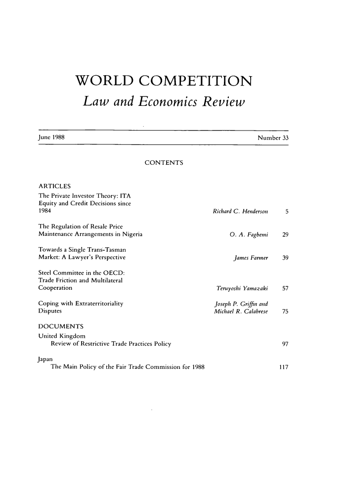 handle is hein.kluwer/wcl0033 and id is 1 raw text is: WORLD COMPETITION
Law and Economics Review

Number 33

CONTENTS

ARTICLES
The Private Investor Theory: ITA
Equity and Credit Decisions since
1984
The Regulation of Resale Price
Maintenance Arrangements in Nigeria
Towards a Single Trans-Tasman
Market: A Lawyer's Perspective
Steel Committee in the OECD:
Trade Friction and Multilateral
Cooperation
Coping with Extraterritoriality
Disputes
DOCUMENTS
United Kingdom
Review of Restrictive Trade Practices Policy
Japan
The Main Policy of the Fair Trade Commission for 1988

Richard C. Henderson

0. A. Fagbemi

James Farmer       39

Teruyoshi Yamazaki
Joseph P. Griffin and
Michael R. Calabrese

June 1988


