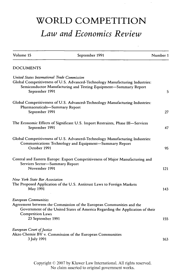 handle is hein.kluwer/wcl0037 and id is 1 raw text is: WORLD COMPETITION
Law and Economics Review

Volume 15                        September 1991                         Number 1
DOCUMENTS
United States International Trade Commission
Global Competitiveness of U.S. Advanced-Technology Manufacturing Industries:
Semiconductor Manufacturing and Testing Equipment-Summary Report
September 1991                                                         5
Global Competitiveness of U.S. Advanced-Technology Manufacturing Industries:
Pharmaceuticals-Summary Report
September 1991                                                         27
The Economic Effects of Significant U.S. Import Restraints, Phase Ill-Services
September 1991                                                         47
Global Competitiveness of U.S. Advanced-Technology Manufacturing Industries:
Communications Technology and Equipment-Summary Report
October 1991                                                           95
Central and Eastern Europe: Export Competitiveness of Major Manufacturing and
Services Sector-Summary Report
November 1991                                                         121
New York State Bar Association
The Proposed Application of the U.S. Antitrust Laws to Foreign Markets
May 1991                                                              143
European Communities
Agreement between the Commission of the European Communities and the
Government of the United States of America Regarding the Application of their
Competition Laws
23 September 1991                                                     155
European Court ofJustice
Akzo Chemie BV v. Commission of the European Communities
3 July 1991                                                           163
Copyright © 2007 by Kluwer Law International. All rights reserved.
No claim asserted to original government works.


