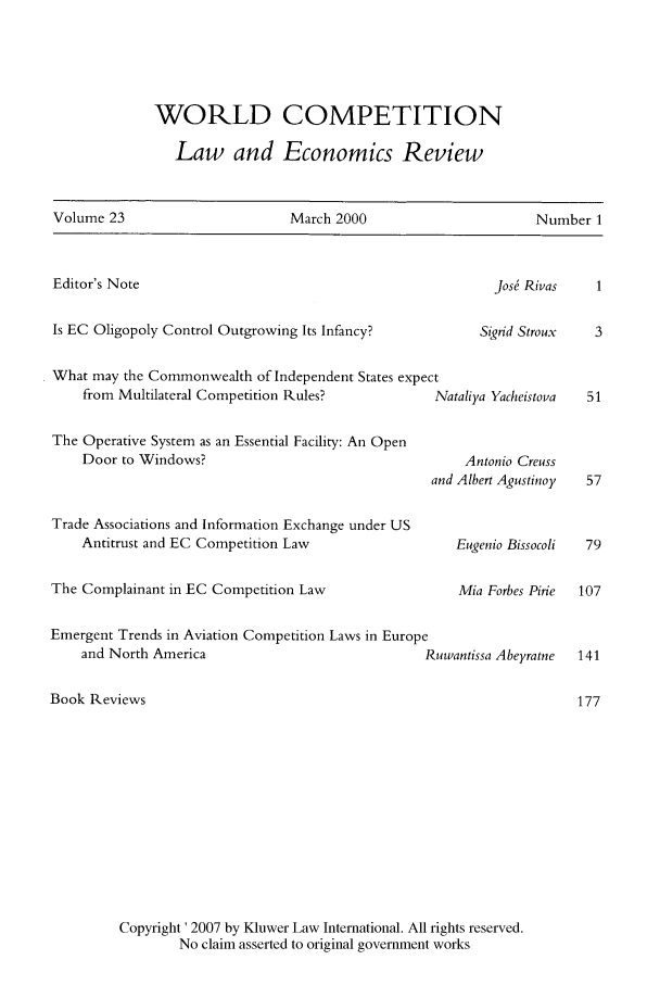 handle is hein.kluwer/wcl0045 and id is 1 raw text is: WORLD COMPETITION
Law and Economics Review

Volume 23                      March 2000                       Number 1
Editor's Note                                             Jos  Rivas    1
Is EC Oligopoly Control Outgrowing Its Infancy?         Sigrid Stroux  3
What may the Commonwealth of Independent States expect
from Multilateral Competition Rules?          Nataliya Yacheistova  51
The Operative System as an Essential Facility: An Open
Door to Windows?                                  Antonio Creuss

Trade Associations and Information Exchange under US
Antitrust and EC Competition Law
The Complainant in EC Competition Law
Emergent Trends in Aviation Competition Laws in Europe
and North America
Book Reviews

and Albert Agustinoy
Eugenio Bissocoli
Mia Forbes Pirie
uwantissa Abeyratne

Copyright ' 2007 by Kluwer Law International. All rights reserved.
No claim asserted to original government works


