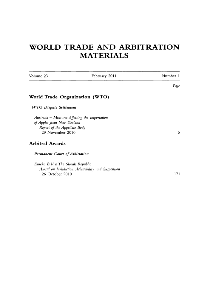 handle is hein.kluwer/wtam0023 and id is 1 raw text is: WORLD TRADE AND ARBITRATION
MATERIALS
Volume 23           February 2011         Number 1

World Trade Organization (WTO)
WTO Dispute Settlement
Australia - Measures Affecting the Importation
of Apples from New Zealand
Report of the Appellate Body
29 November 2010
Arbitral Awards
Permanent Court of Arbitration
Eureko B. V v. The Slovak Republic
Award on Jurisdiction, Arbitrability and Suspension
26 October 2010


