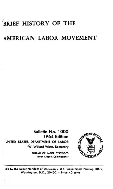 handle is hein.laborlaw/bfhal0001 and id is 1 raw text is: 




BRIEF HISTORY OF THE



AMERICAN LABOR MOVEMENT


              Bulletin No. 1000
                    1964  Edition
UNITED STATES DEPARTMENT OF LABOR
           'W. Willard Wirtz, Secretary
             BUREAU OF LABOR STATISTICS
                Ewan Clague, Commissioner


sole by the Superintendent of Documents, U.S. Government Printing Office,
        Washington, D.C., 20402 - Price 40 cents


