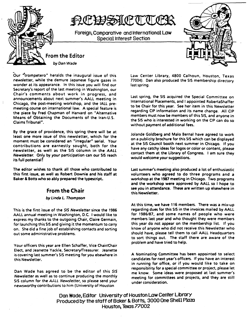 handle is hein.lbr/aafcnlt0001 and id is 1 raw text is: Foreign, Comparative and International Law
Special Interest Section

by Dan Wade

Our trompetero heralds the inaugural issue of this
newsletter, while the demure Japanese figure gazes in
wonder at its appearance. In this issue you will find our
Secretary's report of the last meeting in Washington, our
Chair's comments about work in progress, and
announcements about next summer's AALL meeting in
Chicago, the post-meeting workshop, and the IALL pre-
meeting course on international law. A special feature is
the piece by Fred Chapman of Harvard on Alternative
Means of Obtaining the Documents of the Iran-U.S.
Claims Tribunal.
By the grace of providence, this spring there will be at
least one more issue of this newsletter, which for the
moment must be considered an irregular serial. Your
contributions are earnestly sought, both for the
newsletter, as well as the SIS column in the AALL
Newsletter. Only by your participation can our SIS reach
its full potential!
The editor wishes to thank all those who contributed to
this first issue, as well as Robert Downie and his staff at
Baker & Botts who so ably prepared the typescript.
From the Chair
by Linda L. Thompson
This is the first issue of the SIS Newsletter since the 1986
AALL annual meeting in Washington, D.C. I would like to
express my thanks to the outgoing Chair, Claire Germain,
for launching this SIS and giving it the momentum to carry
on. She did a fine job of establishing contacts and sorting
out some administrative problems.
Your officers this year are Ellen Schaffer, Vice Chair/Chair
Elect, and Jeanette Yackle, Secretary/Treasurer. Jeanette
is covering last summer's SIS meeting for you elsewhere in
this Newsletter.
Dan Wade has agreed to be the editor of this SIS
Newsletter as well as to continue producing the monthly
SIS column for the AALL Newsletter, so please send your
newsworthy contributions to him (University of Houston

Law Center Library, 4800 Calhoun, Houston, Texas
77004). Dan also produced the SIS membership directory
last spring.
Last spring, the SIS acquired the Special Committee on
International Placements, and I appointed RobertaShaffer
to be Chair for this year. See her item in this Newsletter
regarding CIP information and its name change. All CIP
members must now be members of this SIS, and anyone in
the SIS who is interested in working on the CIP can do so
without payment of additional fees.
Jolande Goldberg and Malo Bernal have agreed to work
on a publicity brochure for this SIS which can be displayed
at the SIS Council booth next summer in Chicago. If you
have any catchy ideas for logos or color or content, please
contact them at the Library of Congress. I am sure they
would welcome your suggestions.
Last summer's meeting also produced a lot of enthusiastic
volunteers who agreed to do three programs and a
workshop at the 1987 meeting in Chicago. Two programs
and the workshop were approved by AALL so I hope to
see you in attendance. These are written up elsewhere in
this Newsletter.
At this time, we have 116 members. There was a mix-up
regarding dues for this SIS in the invoices mailed by AALL
for 1986/87, and some names of people who were
members last year and who thought they were members
this year do not appear on the membership list. If you
know of anyone who did not receive this Newsletter who
should have, please tell them to call AALL Headquarters
to sort things out. The staff there are aware of the
problem and have tried to help.
A Nominating Committee has been appointed to select
candidates for next year's officers. If you have an interest
in running for office, or if you would like to take on
responsibility for a special committee or project, please let
me know. Some ideas were proposed at last summer's
meeting for committees and projects, and they are still
under consideration.

Dan Wade, Editor University of Houston Law Center Library
Produced by the staff of Baker & Botts, 3000 One Shell Plaza
Houston, Texas 77002


