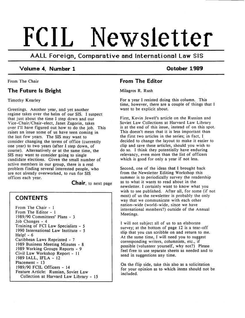 handle is hein.lbr/aafcnlt0004 and id is 1 raw text is: FCIL

Newsletter

AALL Foreign, Comparative and International Law SIS

Volume 4, Number 1

From The Chair

From The Editor

The Future Is Bright
Timothy Kearley
Greetings. Another year, and yet another
regime takes over the helm of our SIS. I suspect
that just about the time I step down and our
Vice-Chair/Chair-elect, Janet Zagorin, takes
over I'll have figured out how to do the job. This
raises an issue some of us have seen coming in
the last few years. The SIS may want to
consider changing the terms of office (currently
one year) to two years (after I step down, of
course). Alternatively or at the same time, the
SIS may want to consider going to single
candidate elections. Given the small number of
active members in our group, there is a real
problem finding several interested people, who
are not already overworked, to run for SIS
offices each year.
Chair, to next page
CONTENTS
From The Chair - I
From The Editor - 1
1989/90 Committees' Plans - 3
Job Changes - 4
Training of FCI Law Specialists - 5
1990 International Law Institute - 5
Help! - 6
Caribbean Laws Reprinted - 7
1989 Business Meeting Minutes - 8
1989 Working Groups Reports - 9
Civil Law Workshop Report - 11
1989 IALL, IFLA - 12
Placement - 13
1989/90 FCIL Officers - 14
Feature Article: Russian, Soviet Law
Collection at Harvard Law Library - 15

Milagros R. Rush
For a year I resisted doing this column. This
time, however, there are a couple of things that I
want to be explicit about.
First, Kevin Jewell's article on the Russian and
Soviet Law Collections at Harvard Law Library
is at the end of this issue, instead of on this spot.
This doesn't mean that it is less important than
the first two articles in the series; in fact, I
decided to change the layout to make it easier to
clip and save these articles, should you wish to
do so. I think they potentially have enduring
relevancy, even more than the list of officers
which is good for only a year if not less.
Second, one of the ideas that I brought back
from the Newsletter Editing Workshop this
summer is to periodically survey the readership
as to what it wants to read about in the
newsletter. I certainly want to know what you
wish to see published. After all, for some (if not
most) of us the newsletter is probably the only
way that we communicate with each other
nation-wide (world-wide, since we have
international members?) outside of the Annual
Meetings.
I will not subject all of us to an elaborate
survey; at the bottom of page 12 is a tear-off
slip that you can scribble on and return to me.
At the same time, I will need you to suggest
corresponding writers, columnists, etc., if
possible (volunteer yourself, why not?) Please
feel free to use separate sheets as needed and to
send in suggestions any time.
On the flip side, take this also as a solicitation
for your opinion as to which items should not be
included.

October 1989


