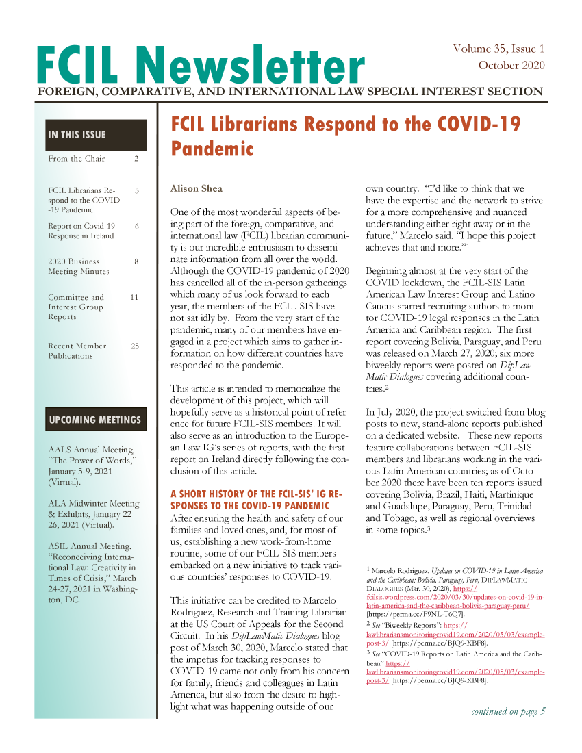 handle is hein.lbr/aafcnlt0035 and id is 1 raw text is: Volume 35, Issue 1
L Newsetter                                         October 2020
FOREIGN, COMPARATIVE, AND INTERNATIONAL LAW SPECIAL INTEREST SECTION

From the Chair      2

FCIL Librarians Re-
spond to the COVlD
-19 Pandemic
Report on Covid-19
Response in Ireland
2020 Business
Meeting Minutes
Committee and
Interest Group
Reports

5
6
8
11

Recent Member      25
Publications
AALS Annual Meeting,
The Power of Words,
January 5-9, 2021
(Virtual).
ALA Midwinter Meeting
& Exhibits, January 22-
26, 2021 (Virtual).
ASIL Annual Meeting,
Reconceiving Interna-
tional Law: Creativity in
Times of Crisis, March
24-27, 2021 in Washing-
ton, DC.

Alison Shea

One of the most wonderful aspects of be-
ing part of the foreign, comparative, and
international law (FCIL) librarian communi-
ty is our incredible enthusiasm to dissemi-
nate information from all over the world.
Although the COVID-19 pandemic of 2020
has cancelled all of the in-person gatherings
which many of us look forward to each
year, the members of the FCIL-SIS have
not sat idly by. From the very start of the
pandemic, many of our members have en-
gaged in a project which aims to gather in-
formation on how different countries have
responded to the pandemic.
This article is intended to memorialize the
development of this project, which will
hopefully serve as a historical point of refer-
ence for future FCIL-SIS members. It will
also serve as an introduction to the Europe-
an Law IG's series of reports, with the first
report on Ireland directly following the con-
clusion of this article.
After ensuring the health and safety of our
families and loved ones, and, for most of
us, establishing a new work-from-home
routine, some of our FCIL-SIS members
embarked on a new initiative to track vari-
ous countries' responses to COVID-19.
This initiative can be credited to Marcelo
Rodriguez, Research and Training Librarian
at the US Court of Appeals for the Second
Circuit. In his DzpLawMatic Dialogues blog
post of March 30, 2020, Marcelo stated that
the impetus for tracking responses to
COVID-19 came not only from his concern
for family, friends and colleagues in Latin
America, but also from the desire to high-
light what was happening outside of our

own country. I'd like to think that we
have the expertise and the network to strive
for a more comprehensive and nuanced
understanding either right away or in the
future, Marcelo said, I hope this project
achieves that and more.1
Beginning almost at the very start of the
COVID lockdown, the FCIL-SIS Latin
American Law Interest Group and Latino
Caucus started recruiting authors to moni-
tor COVID-19 legal responses in the Latin
America and Caribbean region. The first
report covering Bolivia, Paraguay, and Peru
was released on March 27, 2020; six more
biweekly reports were posted on DkLaw-
Matic Dialogues covering additional coun-
tries.2
In July 2020, the project switched from blog
posts to new, stand-alone reports published
on a dedicated website. These new reports
feature collaborations between FCIL-SIS
members and librarians working in the vari-
ous Latin American countries; as of Octo-
ber 2020 there have been ten reports issued
covering Bolivia, Brazil, Haiti, Martinique
and Guadalupe, Paraguay, Peru, Trinidad
and Tobago, as well as regional overviews
in some topics.
1 Marelo Rodriguez, Updates on CO VIl-19 in Latin America
and the Caribbean: Bolivia, Paraguay, Peru, DIPLAWMATci
DiALOCUES (Mar. 30, 2020), https:
i     ilsis.xx udpresni/3   o     0uds--Cn i19-i-
latin-amrica- and-dh-caribban-bolixa-paraua-pcru/
[https://perma.cc/F9NL-T6Q7].
2 See Biweekl Reports: hups:
lawlibrariansmoniuxingc> eidl9.n/o3/202 e/U /t3 /cxampc-
pOst-3/ [https://perma.cc/BQ9-XBF8].
3 See COVID-19 Reports on Latin America and the Carib-
bean ht is:/
lawlibrariimsmonioin'er idl9.eo2n/3 /e e/  3 /cnamplc-
pst-3 / [https://perma.cc/BJQ9-XBF8].

cont/;nI ou pge 5


