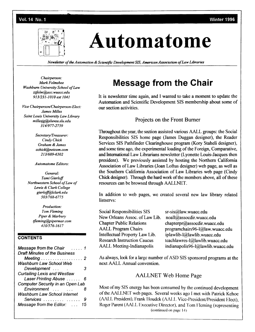 handle is hein.lbr/aallautoma0014 and id is 1 raw text is: Automatome

Newsletter of the Automation & Scienticw Development SIS, American Association of Law Libraries

Chairperson:
Mark Folmsbee
Washburn University School of Law
zzfolm@acc.wuacc.edu
913/231-1010 ext 1041
Vice Chairperson/Chairperson-Elect:
James Milles
Saint Louis University Law Library
millesjg@sluvca.slu.edu
314/977-2759
Secretary/Treasurer:
Cindy Chick
Graham & James
cchick@netcom.com
213/689-6502
A utomatome Editors:
General:
Tami Gierloff
Northwestern School of Law of
Lewis & Clark College
gierlofft4iclark edu
503/768-6775

Message from the Chair
It is newsletter time again, and I wanted to take a moment to update the
Automation and Scientific Development SIS membership about some of
our section activities.
Projects on the Front Burner
Throughout the year, the section assisted various AALL groups: the Social
Responsibilities SIS home page (James Duggan designer), the Reader
Services SIS Pathfinder Clearinghouse program (Kory Staheli designer),
and some time ago, the experimental loading of the Foreign, Comparative,
and International Law Librarians newsletter (Lyonette Louis-Jacques then
president). We previously assisted by hosting the Northern California
Association of Law Libraries (Joan Loftus designer) web page, as well as
the Southern California Association of Law Libraries web page (Cindy
Chick designer). Through the hard work of the members above, all of these
resources can be browsed through AALLNET.
In addition to web pages, we created several new law library related
listservs:

Production:
Tom Fleming
Piper & Marbury
tfleming@pipermar.com
410/576-1617

CONTENTS
Message from the Chair  ..... 1
Draft Minutes of the Business
M eeting  .................. 2
Washburn Law School Web
Development ...          3
Curtailing Lexis and Westlaw
Laser Printing Abuse ...... 6
Computer Security in an Open Lab
Environment ...   ...    8
Washburn Law School Internet
Services  ......... ......  9
Message from the Editor: ... 15

Social Responsibilities SIS
New Orleans Assoc. of Law Lib.
Chapter Public Relations
AALL Program Chairs
Intellectual Property Law Lib.
Research Instruction Caucus
AALL Meeting-Indianapolis

sr-sis@law.wuacc.edu
noall@assocdir.wuacc.edu
chapterpr@assocdir.wuacc.edu
programchairs96-1@law.wuacc.edu
iplawlib-l@lawlib.wuacc.edu
teachlawres-l@lawlib.wuacc.edu
indianapolis96-1@lawlib.wuacc.edu

As always, look for a large number of ASD SIS sponsored programs at the
next AALL Annual convention.
AALLNET Web Home Page
Most of my SIS energy has been consumed by the continued development
of the AALLNET web pages. Several weeks ago I met with Patrick Kehoe
(AALL President), Frank I loudck (AALL. Vice-President/President Elect),
Roger Parent (AALL Executive Director), and Tom Fleming (representing
(continued on page 14)

Vol. 14 No. 1                                                           Winter 1996


