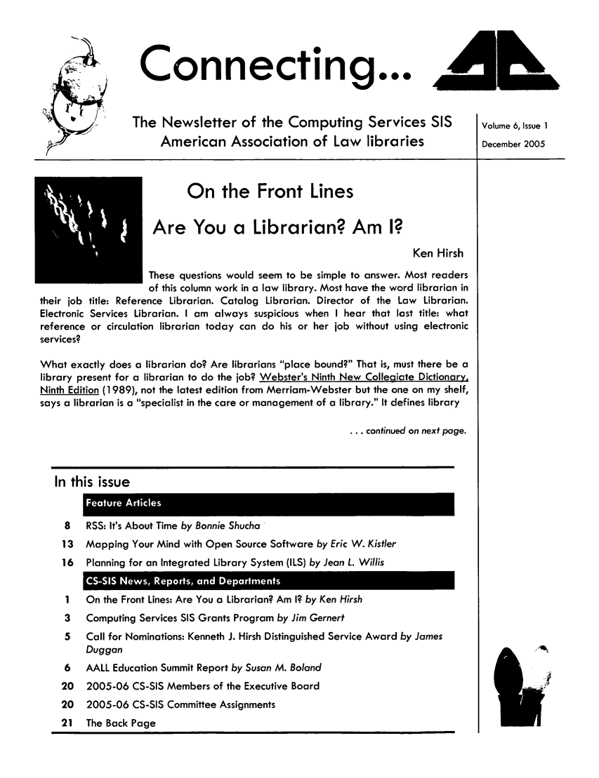 handle is hein.lbr/aallcssis0006 and id is 1 raw text is: Connecting...
The Newsletter of the Computing Services SIS                Volume 6, Issue 1
American Association of Law libraries                  December 2005
On the Front Lines
Are You a Librarian? Am I?
Ken Hirsh
These questions would seem to be simple to answer. Most readers
of this column work in a law library. Most have the word librarian in
their job title: Reference Librarian. Catalog Librarian. Director of the Law Librarian.
Electronic Services Librarian. I am always suspicious when I hear that last title: what
reference or circulation librarian today can do his or her job without using electronic
services?
What exactly does a librarian do? Are librarians place bound? That is, must there be a
library present for a librarian to do the job? Webster's Ninth New Collegiate Dictionary,
Ninth Edition (1989), not the latest edition from Merriam-Webster but the one on my shelf,
says a librarian is a specialist in the care or management of a library. It defines library
... continued on next page.
In this issue
8   RSS: It's About Time by Bonnie Shucha
13  Mapping Your Mind with Open Source Software by Eric W. Kistler
16  Planning for an Integrated Library System (ILS) by Jean L. Willis
1   On the Front Lines: Are You a Librarian? Am I? by Ken Hirsh
3   Computing Services SIS Grants Program by Jim Gernert
5   Call for Nominations: Kenneth J. Hirsh Distinguished Service Award by James
Duggan
6   AALL Education Summit Report by Susan M. Boland
20  2005-06 CS-SIS Members of the Executive Board
20  2005-06 CS-SIS Committee Assignments
21 The Back Page


