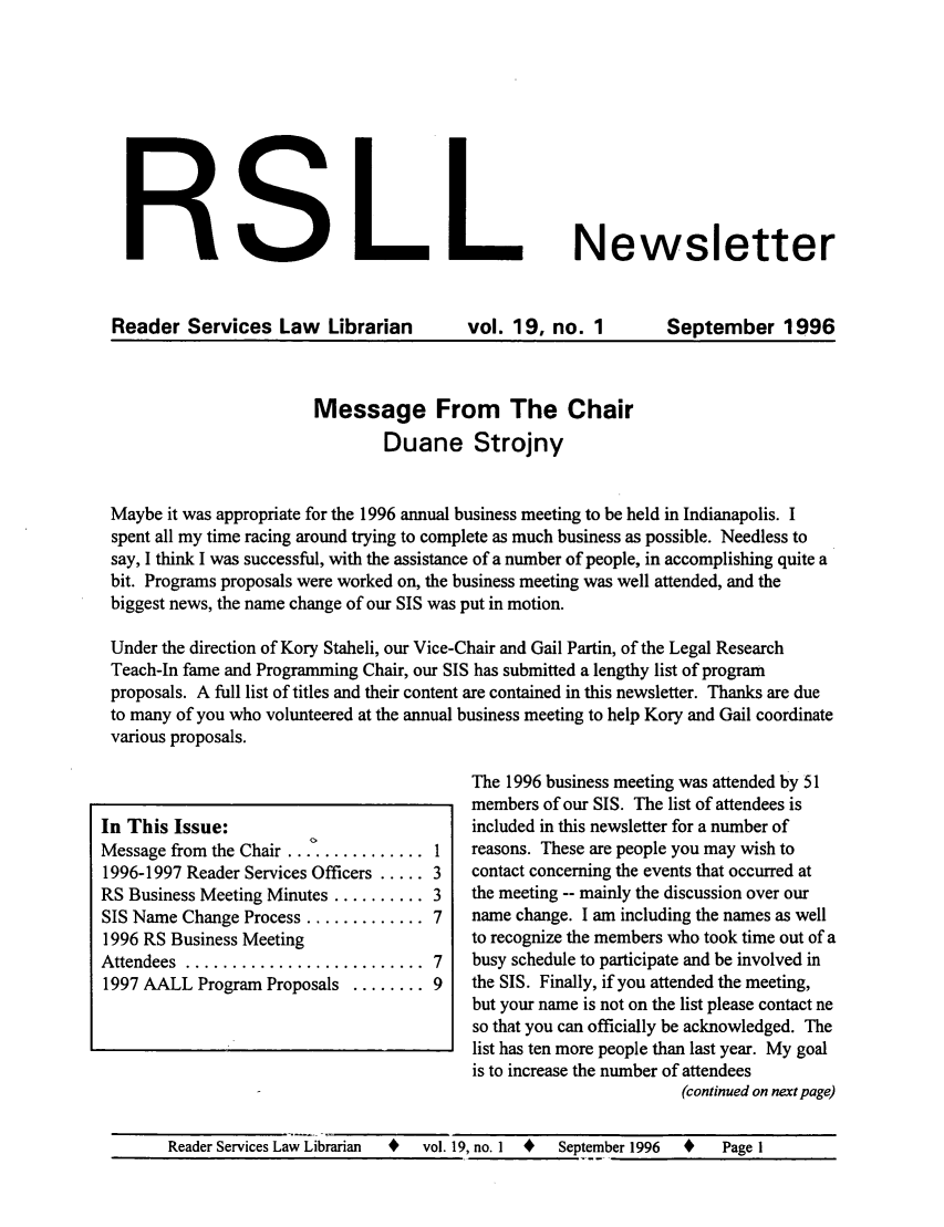 handle is hein.lbr/aallrips0021 and id is 1 raw text is: ,                         , LNewsletter
Reader Services Law Librarian            vol. 19, no. 1        September 1996
Message From The Chair
Duane Strojny
Maybe it was appropriate for the 1996 annual business meeting to be held in Indianapolis. I
spent all my time racing around trying to complete as much business as possible. Needless to
say, I think I was successful, with the assistance of a number of people, in accomplishing quite a
bit. Programs proposals were worked on, the business meeting was well attended, and the
biggest news, the name change of our SIS was put in motion.
Under the direction of Kory Staheli, our Vice-Chair and Gail Partin, of the Legal Research
Teach-In fame and Programming Chair, our SIS has submitted a lengthy list of program
proposals. A full list of titles and their content are contained in this newsletter. Thanks are due
to many of you who volunteered at the annual business meeting to help Kory and Gail coordinate
various proposals.
The 1996 business meeting was attended by 51
members of our SIS. The list of attendees is
In This Issue:                            included in this newsletter for a number of
Message from the Chair...0............ 1  reasons. These are people you may wish to
1996-1997 Reader Services Officers ..... 3  contact concerning the events that occurred at
RS Business Meeting Minutes .......... 3  the meeting -- mainly the discussion over our
SIS Name Change Process ............. 7   name change. I am including the names as well
1996 RS Business Meeting                  to recognize the members who took time out of a
Attendees .......................... 7    busy schedule to participate and be involved in
1997 AALL Program Proposals ........ 9    the SIS. Finally, if you attended the meeting,
but your name is not on the list please contact ne
so that you can officially be acknowledged. The
list has ten more people than last year. My goal
is to increase the number of attendees
(continued on next page)
Reader Services Law Librarian  +  vol. 19, no. I  +  September 1996  +  Page 1


