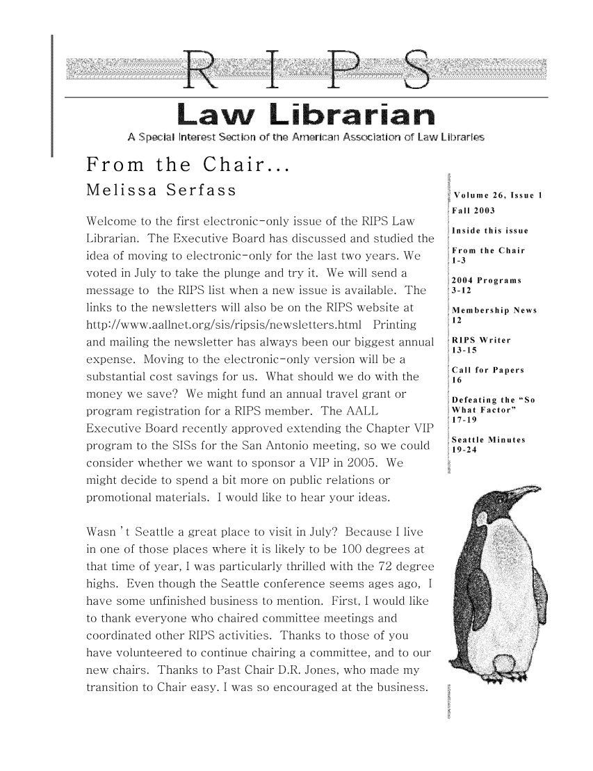 handle is hein.lbr/aallrips0028 and id is 1 raw text is: R

P

S  <i

Law Librarian
A Sp ca  Intarl  t Secinor the Ani Asoc-a ion of Law Librar[es

From the Chair...
Melissa Serfass
Welcome to the first electronic-only issue of the RIPS Law
Librarian. The Executive Board has discussed and studied the
idea of moving to electronic-only for the last two years. We
voted in July to take the plunge and try it. We will send a
message to the RIPS list when a new issue is available. The
links to the newsletters will also be on the RIPS website at
http://www.aallnet.org/sis/ripsis/newsletters.html Printing
and mailing the newsletter has always been our biggest annual
expense. Moving to the electronic-only version will be a
substantial cost savings for us. What should we do with the
money we save? We might fund an annual travel grant or
program registration for a RIPS member. The AALL
Executive Board recently approved extending the Chapter VIP
program to the SISs for the San Antonio meeting, so we could
consider whether we want to sponsor a VIP in 2005. We
might decide to spend a bit more on public relations or
promotional materials. I would like to hear your ideas.
Wasn 't Seattle a great place to visit in July? Because I live
in one of those places where it is likely to be 100 degrees at
that time of year, I was particularly thrilled with the 72 degree
highs. Even though the Seattle conference seems ages ago, I
have some unfinished business to mention. First, I would like
to thank everyone who chaired committee meetings and
coordinated other RIPS activities. Thanks to those of you
have volunteered to continue chairing a committee, and to our
new chairs. Thanks to Past Chair D.R. Jones, who made my
transition to Chair easy. I was so encouraged at the business.

,Volume 26, Issue I
,Fall 2003
Inside this issue
From the Chair
1-3
2004 Programs
3-12
Membership News
12
RIPS Writer
13-15
Call for Papers
16
Defeating the So
What Factor
17-19
Seattle Minutes
19-24


