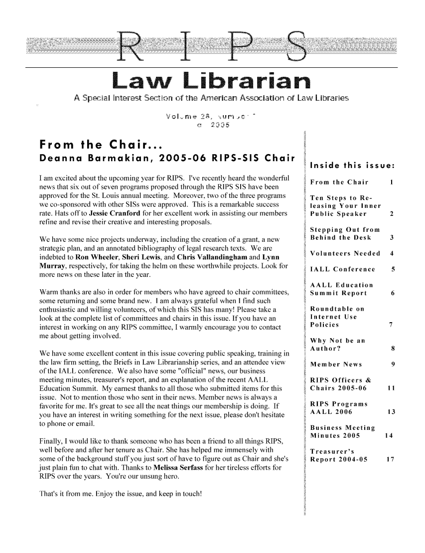 handle is hein.lbr/aallrips0030 and id is 1 raw text is: R

P

S

Law Librarian
A Spiai nt ect   ryon oT the Arrican Asscaton or Law Librarles
From the Chair...
Deanna Barmakian, 2005-06 RIPS-SIS Chair  Inside this issue:

I am excited about the upcoming year for RIPS. I've recently heard the wonderful
news that six out of seven programs proposed through the RIPS SIS have been
approved for the St. Louis annual meeting. Moreover, two of the three programs
we co-sponsored with other SISs were approved. This is a remarkable success
rate. Hats off to Jessie Cranford for her excellent work in assisting our members
refine and revise their creative and interesting proposals.
We have some nice projects underway, including the creation of a grant, a new
strategic plan, and an annotated bibliography of legal research texts. We are
indebted to Ron Wheeler, Sheri Lewis, and Chris Vallandingham and Lynn
Murray, respectively, for taking the helm on these worthwhile projects. Look for
more news on these later in the year.
Warm thanks are also in order for members who have agreed to chair committees,
some returning and some brand new. I am always grateful when I find such
enthusiastic and willing volunteers, of which this SIS has many! Please take a
look at the complete list of committees and chairs in this issue. If you have an
interest in working on any RIPS committee, I warmly encourage you to contact
me about getting involved.
We have some excellent content in this issue covering public speaking, training in
the law firm setting, the Briefs in Law Librarianship series, and an attendee view
of the IALL conference. We also have some official news, our business
meeting minutes, treasurer's report, and an explanation of the recent AALL
Education Summit. My earnest thanks to all those who submitted items for this
issue. Not to mention those who sent in their news. Member news is always a
favorite for me. It's great to see all the neat things our membership is doing. If
you have an interest in writing something for the next issue, please don't hesitate
to phone or email.
Finally, I would like to thank someone who has been a friend to all things RIPS,
well before and after her tenure as Chair. She has helped me immensely with
some of the background stuff you just sort of have to figure out as Chair and she's
just plain fun to chat with. Thanks to Melissa Serfass for her tireless efforts for
RIPS over the years. You're our unsung hero.

From the Chair
Ten Steps to Re-
leasing Your Inner
Public Speaker
Stepping Out from
Behind the Desk
Volunteers Needed
IALL Conference
AALL Education
Summit Report
Roundtable on
Internet Use
Policies
Why Not be an
Author?
Member News
RIPS Officers &
Chairs 2005-06
RIPS Programs
AALL 2006
Business Meeting
Minutes 2005
Treasurer's
Report 2004-05

That's it from me. Enjoy the issue, and keep in touch!


