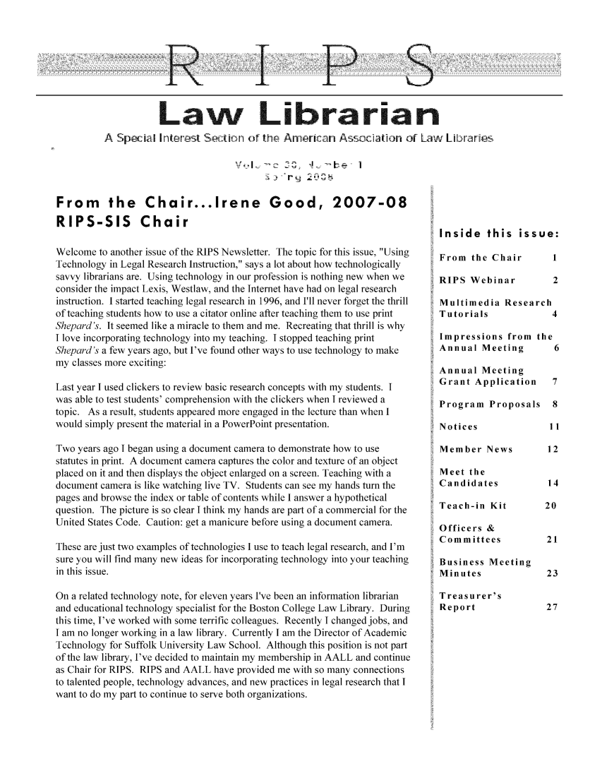 handle is hein.lbr/aallrips0032 and id is 1 raw text is: R

P5

Law Librarian
A Speci[aI nt r1 n o in   hr   An ,riv  n Ass CIation of Law Librane,
-  - q  - i

From the Chair...Irene Good, 2007-08
RIPS-SIS Chair
Welcome to another issue of the RIPS Newsletter. The topic for this issue, Using
Technology in Legal Research Instruction, says a lot about how technologically
savvy librarians are. Using technology in our profession is nothing new when we
consider the impact Lexis, Westlaw, and the Internet have had on legal research
instruction. I started teaching legal research in 1996, and I'll never forget the thrill
of teaching students how to use a citator online after teaching them to use print
Shepard's. It seemed like a miracle to them and me. Recreating that thrill is why
I love incorporating technology into my teaching. I stopped teaching print
Shepard's a few years ago, but I've found other ways to use technology to make
my classes more exciting:
Last year I used clickers to review basic research concepts with my students. I
was able to test students' comprehension with the clickers when I reviewed a
topic. As a result, students appeared more engaged in the lecture than when I
would simply present the material in a PowerPoint presentation.
Two years ago I began using a document camera to demonstrate how to use
statutes in print. A document camera captures the color and texture of an object
placed on it and then displays the object enlarged on a screen. Teaching with a
document camera is like watching live TV. Students can see my hands turn the
pages and browse the index or table of contents while I answer a hypothetical
question. The picture is so clear I think my hands are part of a commercial for the
United States Code. Caution: get a manicure before using a document camera.
These are just two examples of technologies I use to teach legal research, and I'm
sure you will find many new ideas for incorporating technology into your teaching
in this issue.
On a related technology note, for eleven years I've been an information librarian
and educational technology specialist for the Boston College Law Library. During
this time, I've worked with some terrific colleagues. Recently I changed jobs, and
I am no longer working in a law library. Currently I am the Director of Academic
Technology for Suffolk University Law School. Although this position is not part
of the law library, I've decided to maintain my membership in AALL and continue
as Chair for RIPS. RIPS and AALL have provided me with so many connections
to talented people, technology advances, and new practices in legal research that I
want to do my part to continue to serve both organizations.

Inside this issue:

From the Chair
RIPS Webinar

Multimedia Research
Tutorials
Impressions from the
Annual Meeting
Annual Meeting
Grant Application
Program Proposals
Notices            I
Member News       E
Meet the
Candidates

Teach-in Kit
Officers &
Committees

Business Meeting
Minutes

Treasurer's
Report


