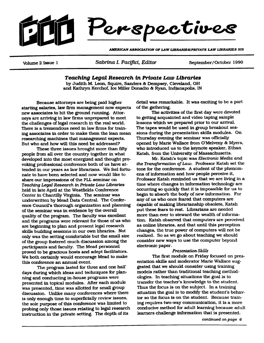 handle is hein.lbr/aaplper0002 and id is 1 raw text is: Peor'epQe0tuwe-
AMERICAN ASSOCIATION OF LAW LIBRA IESIPRTVATE LAW LIBRARIES SIS
Volume 2 Issue 1           Sabrlna I. Pacflcl, Editor        September/ October 1990

Teaching Legal Research in Private Law Libraries
by Judith M. Leon, Squire, Sanders & Dempsey, Cleveland, OH
and Kathryn Kerchof, Ice Miller Donadio & Ryan, Indianapolis, IN

Because attorneys are being paid higher
starting salaries, law firm management now expects
new associates to hit the ground running. Attor-
neys are arriving in law firms unprepared to meet
the challenges of legal research in the real world.
There is a tremendous need in law firms for train-
ing associates in order to make them the lean mean
researching machines that management expects.
But who and how will this need be addressed?
These three issues brought more than fifty
people from all over the country together in what
developed into the most energized and thought pro-
voking professional conference both of us have at-
tended in our years as law librarians. We feel fortu-
nate to have been selected and now would like to
share our impressions of the PLL seminar on
Teaching Legal Research in Private Law Libraries
held in late April at the Westfields Conference
Center in Chantilly Virginia. The seminar was
underwritten by Mead Data Central. The Confer-
ence Council's thorough organization and planning
of the seminar was in evidence by the overall
quality of the program. The faculty was excellent
and the programs were relevant for those of us who
are beginning to plan and present legal research
skills building sessions in our own libraries. Not
only was the setting comfortable but the small size
of the group fostered much discussion among the
participants and faculty. The Mead personnel
proved to be gracious hosts and adept facilitators.
We both certainly would encourage Mead to make
this conference an annual event.
The program lasted for three and one half
days during which ideas and techniques for plan-
ning and conducting in-house programs were
presented in topical modules. After each module
was presented, time was allotted for small group
discussion. Unlike many conferences where there
is only enough time to superficially review issues,
the sole purpose of this conference was limited to
probing only those issues relating to legal research
instruction in the private setting. The depth of its

detail was remarkable. It was exciting to be a part
of the gathering.
The activities of the first day were devoted
to getting acquainted and video taping sample
lessons which we prepared prior to our arrival.
The tapes would be used in group breakout ses-
sions during the presentation skills modules. On
Thursday evening the seminar was officially
opened by Marie Wallace from O'Melveny & Myers,
who introduced us to the keynote speaker, Ethan
Katsh, from the University of Massachusetts.
Mr. Katsh's topic was Electronic Media and
the Transformation of Law. Professor Katsh set the
tone for the conference. A student of the phenom-
ena of information and how people perceive it,
Professor Katsh reminded us that we are living in a
time where changes in information technology are
occurring so quickly that it is Impossible for us to
begin to absorb the body of new information. For
any of us who once feared that computers are
capable of making librarianship obsolete, Katsh
put these fears to rest. Librarians are needed
more than ever to steward the wealth of informa-
tion. Katsh observed that computers are perceived
as online libraries, and that until this perception
changes, the true power of computers will not be
realized. So as we go about teaching we should
consider new ways to use the computer beyond
electronic paper.
Presentation Skills
The first module on Friday focused on pres-
entation skills and moderator Marie Wallace sug-
gested that we should consider using training
models rather than traditional teaching method-
ologies. In teaching situations the goal is to
transfer the teacher's knowledge to the student.
Thus the focus is on the subject. In a training
situation the goal is to modify the student's behav-
ior so the focus is on the student. Because train-
ing requires two-way communication, it is a more
conducive method for adult learning because adult
learners challenge Information that is presented.
continued on page 6


