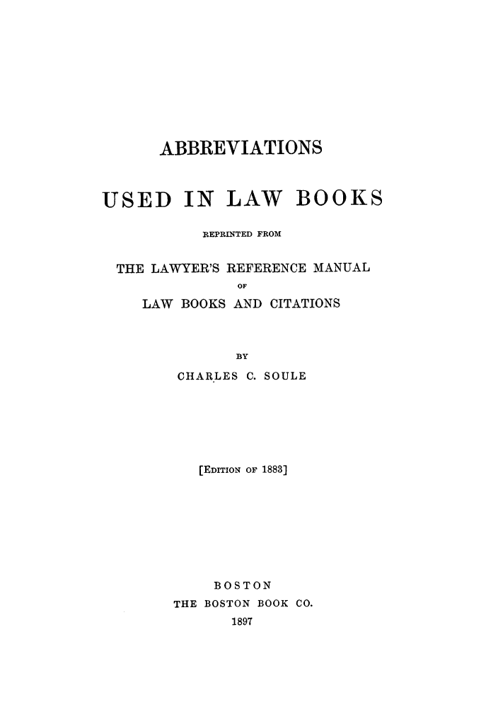 handle is hein.lbr/abbuslb0001 and id is 1 raw text is: ABBREVIATIONS
USED IN LAW BOOKS
REPRINTED FROM
THE LAWYER'S REFERENCE MANUAL
OF
LAW BOOKS AND CITATIONS
BY
CHARLES C. SOULE
[EDITION OF 1883]
BOSTON
THE BOSTON BOOK CO.
1897


