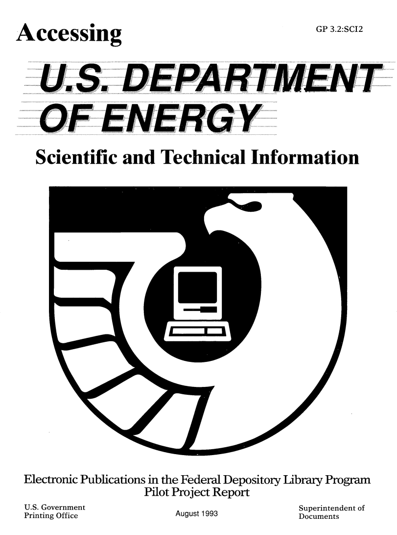 handle is hein.lbr/accdpen0001 and id is 1 raw text is: 

Accessing


GP 3.2:SCI2


U.S. DEPA RTMENT


OF ENERGY


Scientific and  Technical   Information


Electronic Publications in the Federal Depository Library Program
               Pilot Project Report


U.S. Government
Printing Office


August 1993


Superintendent of
Documents


