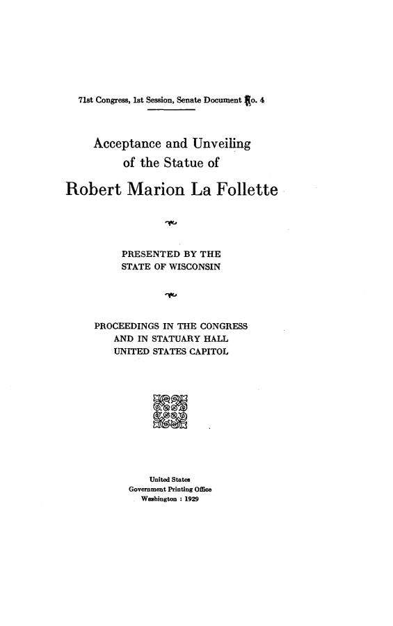 handle is hein.lbr/aceadurgote0001 and id is 1 raw text is: 








  71st Congress, 1st Session, Senate Document to. 4




     Acceptance   and  Unveiling

           of the Statue  of


Robert Marion La Follette





          PRESENTED   BY THE
          STATE OF WISCONSIN





     PROCEEDINGS  IN THE CONGRESS
         AND IN STATUARY HALL
         UNITED STATES CAPITOL












               United States
            Government Printing Office
            . Washington : 1929


