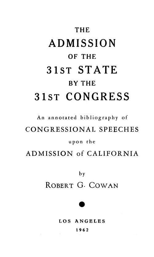 handle is hein.lbr/adstcong0001 and id is 1 raw text is: 


THE


ADMISSION
    OF THE


31ST


STATE


        BY THE

  31ST CONGRESS

  An annotated bibliography of
CONGRESSIONAL SPEECHES
        upon the
ADMISSION of CALIFORNIA

          by


ROBERT G.


COWAN


LOS ANGELES


1962


