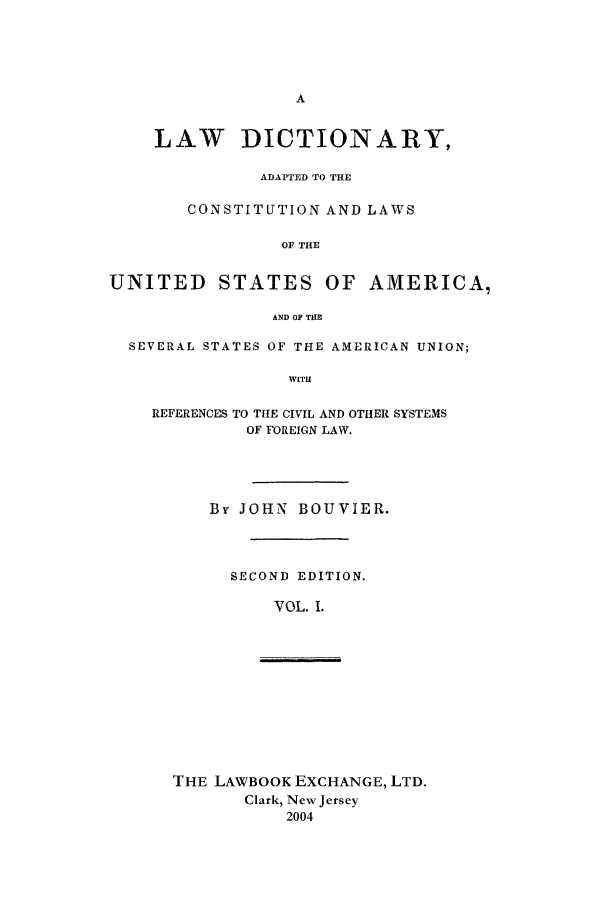 handle is hein.lbr/aldv0001 and id is 1 raw text is: A
LAW DICTIONARY,
ADAPTED TO THE
CONSTITUTION AND LAWS
OF THE
UNITED STATES OF AMERICA,
AND OF THE
SEVERAL STATES OF THE AMERICAN UNION;

WITH
REFERENCES TO THE CIVIL AND OTHER SYSTEMS
OF FOREIGN LAW.
By JOHN BOUVIER.
SECOND EDITION.
VOL. 1.

THE LAWBOOK EXCHANGE, LTD.
Clark, New Jersey
2004


