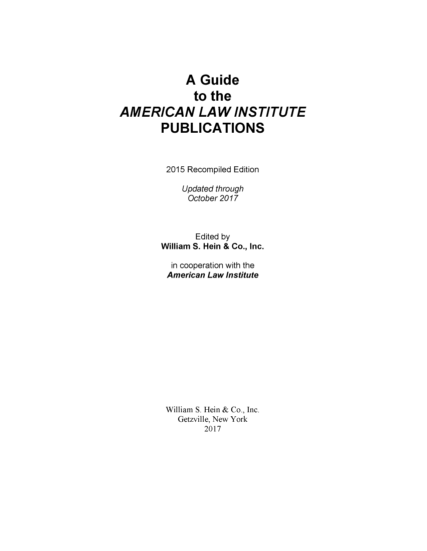 handle is hein.lbr/alig0004 and id is 1 raw text is: 







             A  Guide

               to the

AMERICAN LAW INSTITUTE

        PUBLICATIONS



        2015  Recompiled Edition

             Updated through
             October 2017



               Edited by
        William S. Hein & Co., Inc.

          in cooperation with the
          American Law Institute














          William S. Hein & Co., Inc.
            Getzville, New York
                 2017



