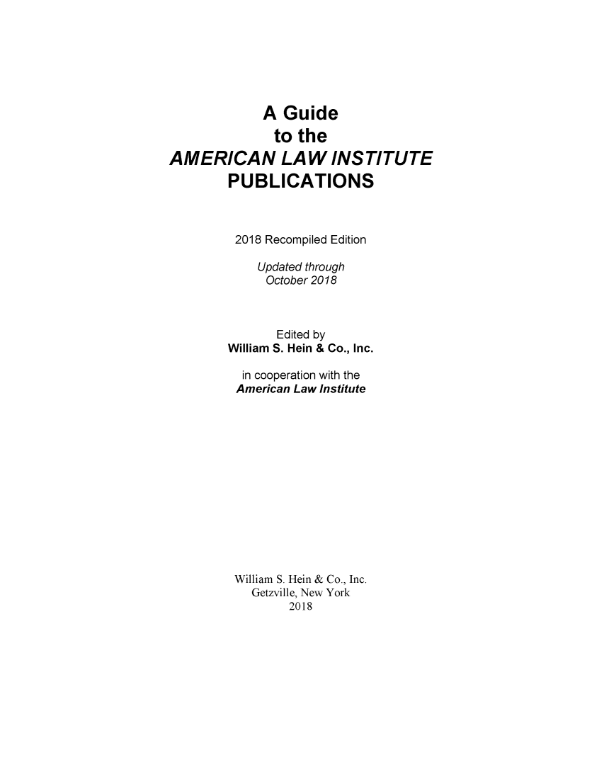 handle is hein.lbr/alig0005 and id is 1 raw text is: 







             A  Guide

               to the

AMERICAN LAW INSTITUTE

        PUBLICATIONS



        2018  Recompiled Edition

             Updated through
             October 2018



               Edited by
        William S. Hein & Co., Inc.

          in cooperation with the
          American Law Institute














          William S. Hein & Co., Inc.
            Getzville, New York
                 2018


