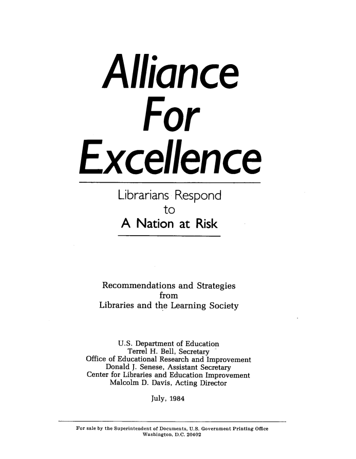 handle is hein.lbr/allexlln0001 and id is 1 raw text is: 







      Alliance



               For



 Excellence


         Librarians Respond
                   to
          A Nation at Risk





      Recommendations and Strategies
                  from
     Libraries and the Learning Society



         U.S. Department of Education
           Terrel H. Bell, Secretary
  Office of Educational Research and Improvement
       Donald J. Senese, Assistant Secretary
  Center for Libraries and Education Improvement
       Malcolm D. Davis, Acting Director
                July, 1984


For sale by the Superintendent of Documents, U.S. Government Printing Office
               Washington, D.C. 20402


