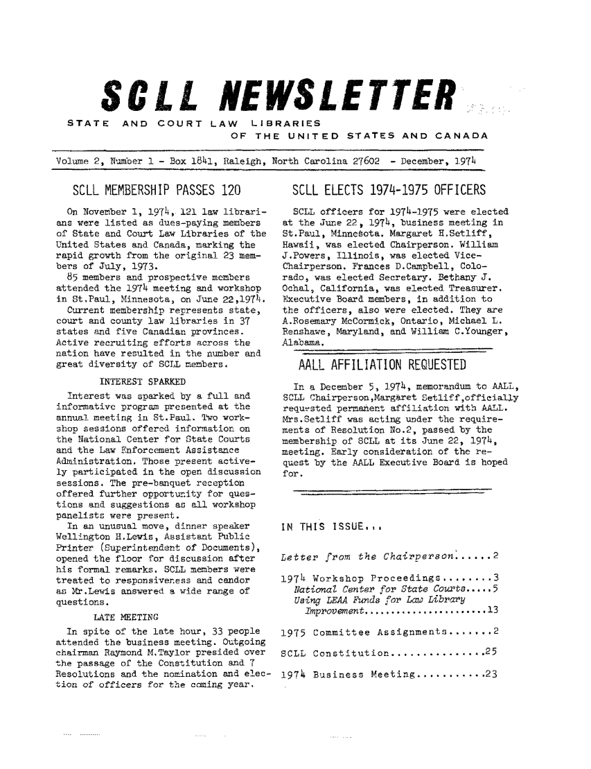 handle is hein.lbr/alsclnws0002 and id is 1 raw text is: S C L L NEWSLETTER
STATE AND COURT LAW LIBRARIES
OF THE UNITED STATES AND CANADA
Volume 2, Num-ber 1 - Box 1841, Raleigh, North Carolina 27602  - December, 1974

SCLL MEMBERSHIP PASSES 120
On November 1, 1974, 121 law librari-
ans were listed as dues-paying members
of State and Court Law Libraries of the
United States and Canada, marking the
rapid growth from the original 23 mem-
bers of July, 1973.
85 members and prospective members
attended the 1974 meeting and workshop
in St.Paul, Minnesota, on June 22,1974.
Current membership represents state,
court and county law libraries in 37
states and five Canadian provinces.
Active recruiting efforts across the
nation have resulted in the number and
great diversity of SCLL members.
INTEREST SPARKED
Interest was sparked by a full and
informative program presented at the
annual meeting in St.Paul. Two work-
shop sessions offercd information on
the National Center for State Courts
and the Law Enforcement Assistance
Administration, Those present active-
ly participated in the open discussion
sessions. The pre-banquet reception
offered further opportunity for ques-
tions and suggestions as all workshop
panelists were present.
In an unusual move, dinner speaker
Wellington H.Lewis, Assistant Public
Printer (Superintendent of Documents),
opened the floor for discussion after
his formal remarks. SOLL members were
treated to responsiveness and candor
as Yx.Lewis answered a wide range of
questions.
LATE MEETING
In spite of the late hour, 33 people
attended the business meeting. Outgoing
chairman Raymond M.Taylor presided over
the passage of the Constitution and 7
Resolutions and the nomination and elec-
tion of officers for the coming year.

SCLL ELECTS 1974-1975 OFFICERS
SCLL officers for 1974-1975 were elected
at the June 22, 1974, business meeting in
St.Paul, Minneota. Margaret H.Setliff,
Hawaii, was elected Chairperson. William
J.Powers, Illinois, was elected Vice-
Chairperson. Frances D.Campbell, Colo-
rado, was elected Secretary. Bethany J.
Ochal, California, was elected Treasurer.
Executive Board members, in addition to
the officers, also were elected. They are
A.Rosemary McCormick, Ontario, Michael L.
Renshawe, Maryland, and William C.Younger,
Alabama,
AALL AFFILIATION REQUESTED
In a December 5, 1974, memorandum to AALL,
SCLL Chairperson,Margeret Setliff,officially
requested permatent affiliation with AALL.
Mrs.Setliff was acting under the require-
ments of Resolution No.2, passed by the
membership of SCLL at its June 22, 1974,
meeting. Early consideration of the re-
quest by the ALL Executive Board is hoped
for.
IN THIS ISSUE,,.
Letter from the Chairperson. ..... 2
197h Workshop Proceedings ........ 3
NationaZ Center for State Courts ..... 5
Using LEAA Funds for Law Library
Improvement ....................... 13
1975 Committee Assignments ....... 2
SCLL  Constitution ............... 25
1974 Business Meeting ........... 23


