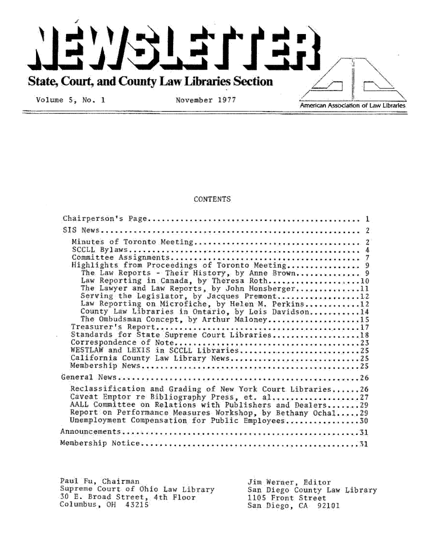 handle is hein.lbr/alsclnws0005 and id is 1 raw text is: State, Court- and County Law Libraries Section
volume S, No. 1              November 1977

CONTENTS
Chairperson's Page........................... 1
STS  News ...................... !. . .. .  . .. . .... ,... .......... . . .  2
Minutes of Toronto Meeting .................        ............  2
SCCLL  Byl awn ........................ ...... . .................. .  4
Committee  Assignments ..........................................  7
Highlights from Proceedings of Toronto Meeting ................ 9
The Law Reports - Their History, by Anne     rown                9
Law Reporting in Canada, by Theresa Roth .....    .    .   ..
The Lawyer and Law Reports, by John Honsberger4..       ...... 11
Serving the Legislator, by Jacques Premont ..........
Law Reporting on Microfiche, by Helen M. Perkins.........12
County Law Libraries in Ontario, by Lois Davidson.....       14
The Ombudsman Concept, by Arthur Maloney ................... 15
Treasurer's Report ...........................................17
Standards for State Supreme Court Libraries ................... 1
Correspondence  of  Note  ............................. .... 23
WESTLAW and LEXIS in SCCLL Libraries .       .   .    ..     ...25
California County Law Library News ...... .......      ......... 25
Membership  News ....................              ............  
General  News ..............      ............        .......... 26
Reclassification and Grading of New York Court Libraries ...... 26
Caveat Emptor re Bibliography Press, et. al ..................27
AALL Committee on Relations with Publishers and Dealers .......29
Report on Performance Measures Workshop, by Bethany Ochal ..... 29
Unemployment Compensation for Public Employees-.............. 30
Announcements  ...................... .  ..........................  31
Membership Notice .............................................31
Paul Fu, Chairman                          Jim Werner, Editor
Supreme Court of Ohio Law Library          San Diego County Law Library
30 E. Broad Street, 4th Floor              1105 front Street
Columbus, OH   43215                       San Diego, CA   92101


