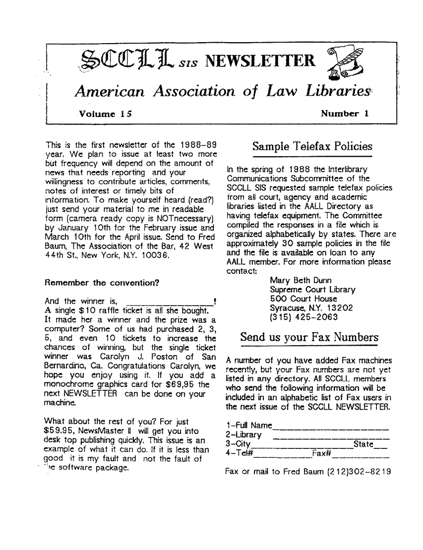 handle is hein.lbr/alsclnws0015 and id is 1 raw text is: I           JL    Ss NEWSLETTER
American Association of Law Libraries:
. Volume 15                         Number 1

This is the first newsletter of the 1988-89
year. We plan to issue at least two more
but frequency will depend on the amount of
news that needs reporting and your
willingness to contribute articles, comments,
notes of interest or timely bits of
information. To make yourself heard (read?)
just send your material to me in readable
form (camera ready copy is NOTnecessary)
by January 10th for the February issue and
March 1Oth for the April issue. Send to Fred
Baum, The Association of the Bar, 42 West
44th St., New York, N.Y. 10036.
Remember the convention?
And the winner is,
A single $10 raffle ticket is all she bought.
It made her a winner and the prize was a
computer? Some of us had purchased 2, 3,
5, and even 10 tickets to increase the
chances of winning, but the single ticket
winner was Carolyn J. Poston of San
Bernardino, Ca. Congratulations Carolyn, we
hope you enjoy using it. If you add a
monochrome graphics card for $69,95 the
next NEWSLETTER can be done on your
machine.
What about the rest of you? For just
$59.95, NewsMaster II will get you into
desk top publishing quickly. This issue is an
example of what it can do. If it is less than
good it is my fault and not the fault of
Ile software package.

Sample Telefax Policies

In the spring of 1988 the Interlibrary
Communications Subcommittee of the
SCCLL SIS requested sample telefax policies
from all court, agency and academic
libraries listed in the AALL Directory as
having telefax equipment. The Committee
compiled the responses in a file which is
organized alphabetically by states. There are
approximately 30 sample policies in the file
and the file is available on loan to any
AALL member. For more information please
contact:
Mary Beth Dunn
Supreme Court Library
500 Court House
Syracuse, N.Y. 13202
(315 425-2063
Send us your Fax Numbers
A number of you have added Fax machines
recently, but your Fax numbers are not yet
listed in any directory. All SCCLL members
who send the following information will be
included in an alphabetic list of Fax users in
the next issue of the SCCLL NEWSLETTER.

1-Full Name
2-Library
3-City
4-Tel#

---Fax#

State

Fax or mail to Fred Baum (2 12)302-82 19


