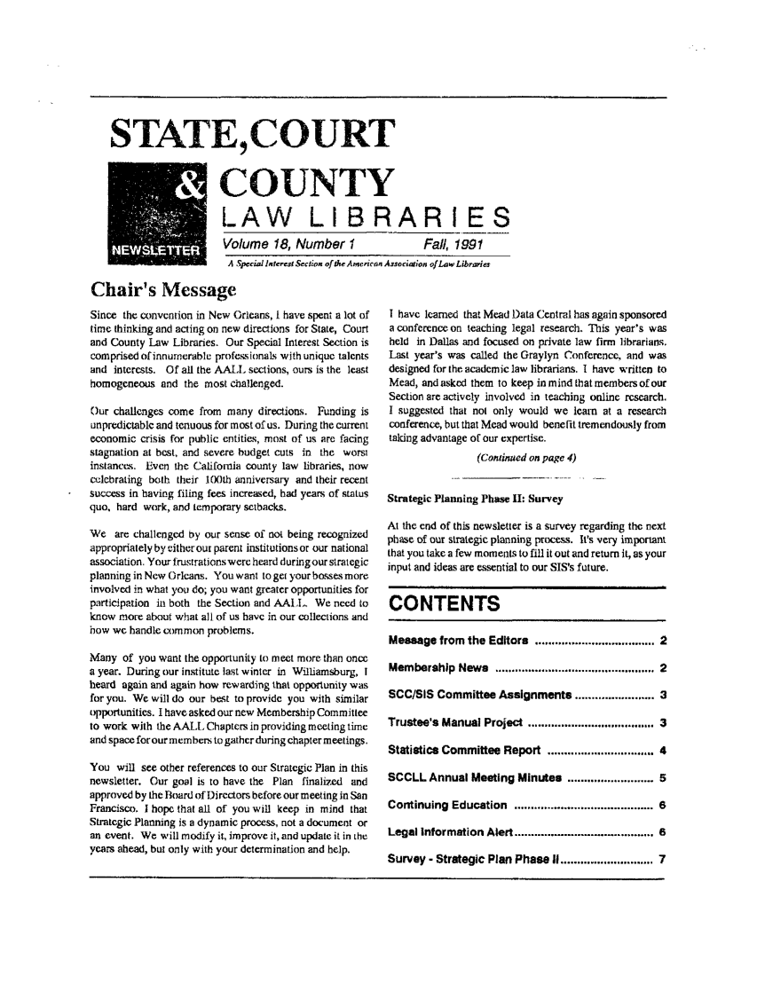 handle is hein.lbr/alsclnws0018 and id is 1 raw text is: STATE,COURT

COUNTY
LAW LIBRARIES
Volume 18, Number I          Fall, 1991
A Special Interest % ieon ofthe Ameriean Assor aion ofLaw Libraries

Chair's Message
Since the convention in New Orleans, i have spent a lot of
time thinking and acting on new directions for State, Court
and County Law Libraries. Our Special Interest Section is
comprised of innumerable professionals with unique talents
and interests. Of all the AALL sections, ours is the least
homogeneous and the most challenged.
Our challenges come from many directions. Funding is
unpredictable and tenuous for most of us. During the current
economic crisis for public entities, most of us are facing
stagnation at best, and severe budget cuts in the worst
instances. Even the California county law libraries, now
celcbrating both their IX0th anniversary and their recent
success in having filing fees increased, had years of status
quo, hard work, and temporary setbacks.
We are challenged by our sense of not being recognized
appropriately by eitherour parent institutions or our national
association. Your frustrations were heard during our strategic
planning in New Orleans. You want to get your bosses more
involved in what you do; you want greater opportunities for
participation in both the Section and AAI . We need to
know more about what all of us have in our collections and
how we handle common problems.
Many of you want the opportunity to meet more than once
a year. During our institute last winter in Williamsburg, I
heard again and again how rewarding that opportunity was
for you. We will do our best to provide you with similar
opportunities. I have asked our new Membership Committee
to work with the AALT Chapters in providing meeting time
and space forourmembens to gather during chapter meetings.
You will see other references to our Strategic Plan in this
newsletter. Our goal is to have the Plan finalized and
approved by the Board of Directors before our meeting in San
Francisco. I hope that all of you will keep in mind that
Strategic Planning is a dynamic process, not a document or
an event. We will modify it, improve it, and update it in the
years ahead, but only with your determination and help.

I have learned that Mead Data Central has again sponsored
a conference on teaching legal research. This year's was
held in Dallas and focused on private law firm librarians.
Last year's was called the Graylyn Conference, and was
designed for the academic law librarians. I have written to
Mead, and asked them to keep in mind that members of our
Section are actively involved in teaching online research.
I suggested that nol only would we learn at a research
conference, but that Mead would benefit tremendously from
taking advantage of our expertise.
(Continued on page 4)
Strategic Planning Phase II: Survey
At the end of this newsletter is a survey regarding the next
phase of our strategic planning process. It's very important
that you take a few moments to fill it out and return it, as your
input and ideas are essential to our SIS's future.
CONTENTS
Message from the Editors ................................. 2
Membership News ............................................ 2
SCC/SIS Committee Assignments ..................... 3
Trustee's Manual Project ................................... 3
Statistics Committee Report ............................ 4
SCCLL Annual Meeting Minutes ...................... 5
Continuing Education ....................................... 6
Legal Information Alert .......................................... 6
Survey - Strategic Plan Phase II ............................ 7


