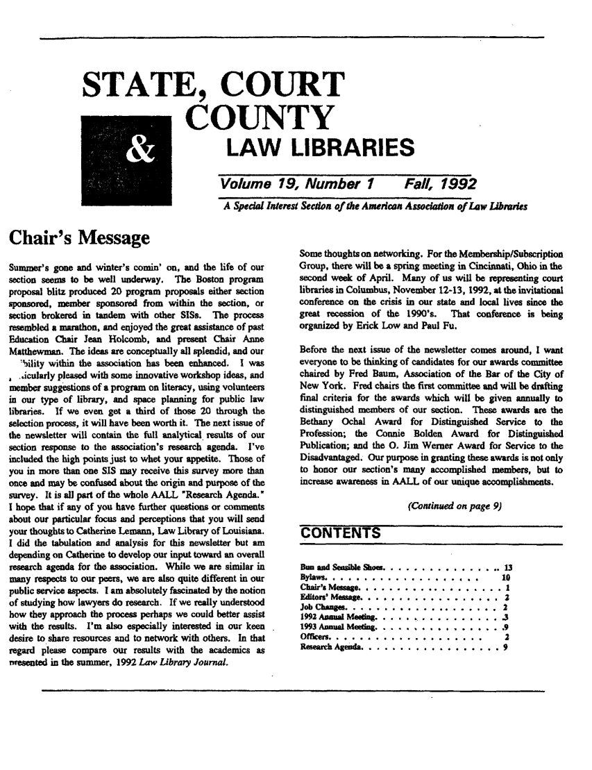 handle is hein.lbr/alsclnws0019 and id is 1 raw text is: STATE, COURT
COUNTY
LAW LIBRARIES

Volume 19, Number 1

Fall, 1992

A Spedal Interes Section of the Amerean Assodadon of Law Libraries

Chair's Message
Summer's gone and winter's comin' on, and the life of our
section seems to be well underway. The Boston program
proposal blitz produced 20 program proposals either section
sponsored, member sponsored from within the section, or
section brokered in tandem with other SISs. The process
resembled a marathon, and enjoyed the great assistance of past
Education Chair Jean Holcomb, and present Chair Anne
Matthewman. The ideas are conceptually all splendid, and our
'iility within the association has been enhanced. I was
.icularly pleased with some innovative workshop ideas, and
member suggestions of a program on literacy, using volunteers
in our type of library, and space planning for public law
libraries. If we even get a third of those 20 through the
selection process, it will have been worth it. The next issue of
the newsletter will contain the full analytical results of our
section response to the association's research agenda. I've
included the high points just to whet your appetite. Those of
you in more than one SIS may receive this survey more than
once and may be confused about the origin and purpose of the
survey. It is all part of the whole AALL Research Agenda.
I hope that if any of you have further questions or comments
about our particular focus and perceptions that you will send
your thoughts to Catherine Lemann, Law Library of Louisiana.
I did the tabulation and analysis fbr this newsletter but am
depending on Catherine to develop our input toward an overall
research agenda for the association. While we are similar in
many respects to our peers, we are also quite different in our
public service aspects. I am absolutely fascinated by the notion
of studying how lawyers do research. If we really understood
how they approach the process perhaps we could better assist
with the results. I'm also especially interested in our keen
desire to share resources and to network with others. In that
regard please compare our results with the academics as
Presented in the summer, 1992 Law Library Journal.

Some thoughts on networking. For the Membership/Subscription
Group, there will be a spring meeting in Cincinnati, Ohio in the
second week of April. Many of us will be representing court
libraries in Columbus, November 12-13, 1992, at the invitational
conference on the crisis in our state and local lives since the
great recession of the 1990's. That conference is being
organized by Erick Low and Paul Fu.
Before the next issue of the newsletter comes around, I want
everyone to be thinking of candidates for our awards committee
chaired by Fred Baum, Association of the Bar of the City of
New York. Fred chairs the first committee and will be drafting
final criteria for the awards which will be given annually to
distinguished members of our section. These awards are the
Bethany Ochal Award for Distinguished Service to the
Profession; the Connie Bolden Award for Distinguished
Publication; and the 0. Jim Werner Award for Service to the
Disadvantaged. Our purpose in granting these awards is not only
to honor our section's many accomplished members, but to
increase awareness in AALL of our unique accomplishments.
(Continued on page 9)
CONTENTS
BDn and Seible Shos .................. 13
Bylaws  .........................         10
Chair's Message ....................... 1
Editors' Mesage...................        2
Job Chazges. ................  .......... 2
199Z Aaual Meetng ......... ........... .3
993 Annual Meefg ................... .9
Offlen ......................... 2
Reseach Agentda .. .. .. .. .. .. . ... . ..9

i  i         I         III        .                 i             IJ  Ji 01


