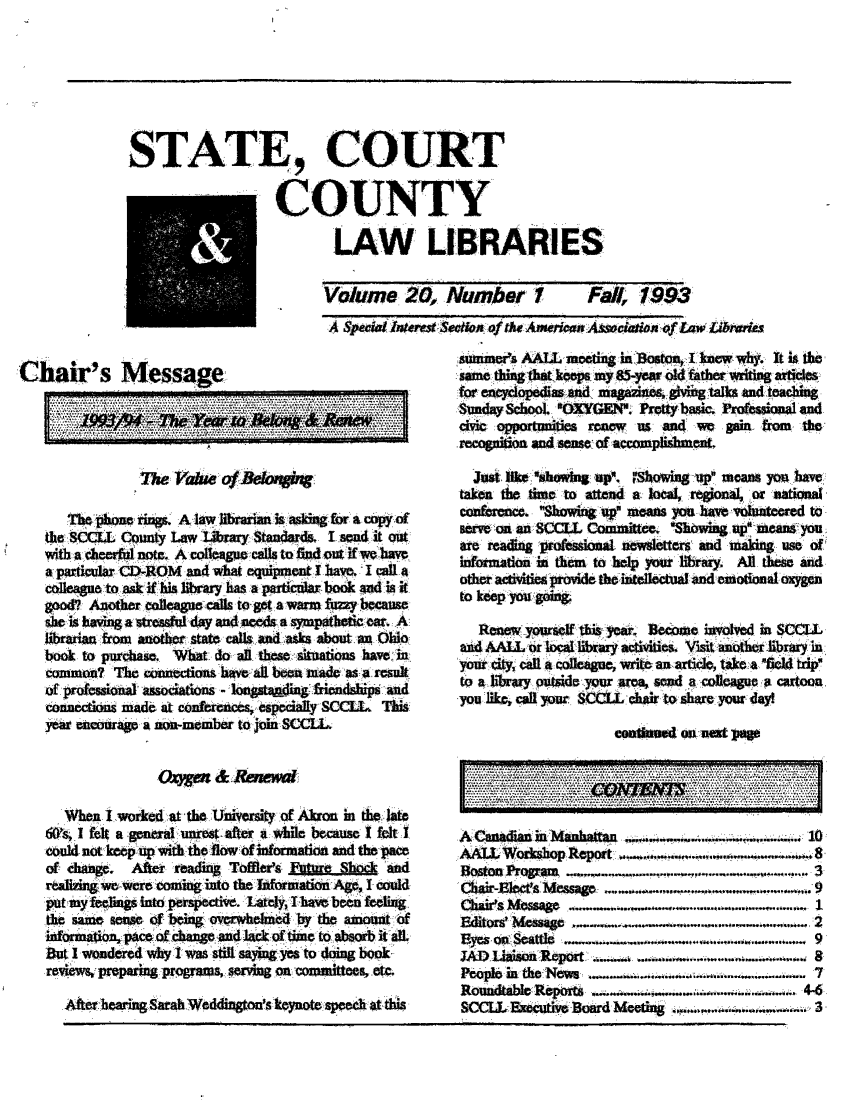 handle is hein.lbr/alsclnws0020 and id is 1 raw text is: STATE, COURT
COUNTY
LAW LIBRARIES

Volume: 20, Number?

Fal, 7993:

A SecalMins SctOf /~ Asa ASSOCIWat of Law Libtaita

Chair's Message.
IA I
thesc t  outyLaw libaySanad.I edf out
wih a                        -ieflnt.Aclegeclsto flnd out f we have
colleague to miak if hilbray has. a.I ptcular book Aud is it.
good? Anothervcleague  c o eta warm Eurq becaus
size is havin a stressf day and-neds a sympathetic ea, A.
libamia fromn Another state al  n  ss bu    nOi
boo  topurhas. Wdo     al thSituations hVeCi
common? Th n     ecio  haal beb   made s   resul
o~f prfssoalsciatios   longstanjiug icndships and
coucck~u mde t onfreces epecaly SCCLL This
.yema ncourage a na-mcmber to join SCCLL
OqMO & Renewwl
WhnIworke~d. at, the Veri ofAkron in the lat
cs I tilt a general unetatrwhile bemauselIfeltI
1could- not- keep.up ivch he flow of nfrtio and t pace
of chag.  fe  readn   Toffles £      hgkand
reaizing ,wewere cofing into thelJxformsatkvn Ages I coud
pat yfe~g InMto. perspective. 'LatlyI -have been flelin.
the same So=e of- being overwhlmed by27 the moun.o
infrmaion, pce f c aendl    noftm  to..absob t ll
fltI wonde redwhy I wasz stil saigmewoon boo k
reviws, preparingprograms, servn oncommittees, -etc.
After hearing Sarah Weddingon's keynote specat this

M~tu~ers ALL metig i BotonI kew hy.it it. the:
for. eqcp  ad ma in etaknd teach in
Sunda 'ol OmXYto. Prttybasic. riopl  A   ad
cv oppounities rteew : anu4 we gainfrom the:
recogniton and somse of accomplishment.
t keown.     i      p ma you hav
takn ir*tmeto attend a, local regil orMaioa
0.    on  r  ai
confrec. Show' .ing u  ..ans.you h e volunterd to
ser.                       .  ........ h.i
rereadn prosinl newsletters. andmaigseo
information in them toy hel your libraq  l rs and
other actiie provide the intelletual and .emotional oxygen
to kep, you 4 s,:
Ree _yoursfi this' yea.Bcooe invvd in SCCLL
721]             ..................... .
P    .d.A . ..o.. l ........  y ......., it, anotheribr in.........
yo Rik, cloi. y r S . c.....c. r ha ..... yourd...,
owes.............*'- .......   .....
AiLt'ors cho  Repor , ...  .  -----  ....... * ...
R6    Rra.  .            ..... ... .
cair-IIec * Niesao..OO. ._I....9

......  ...                                                                                                                              -- =    :   : ==:  .     .



