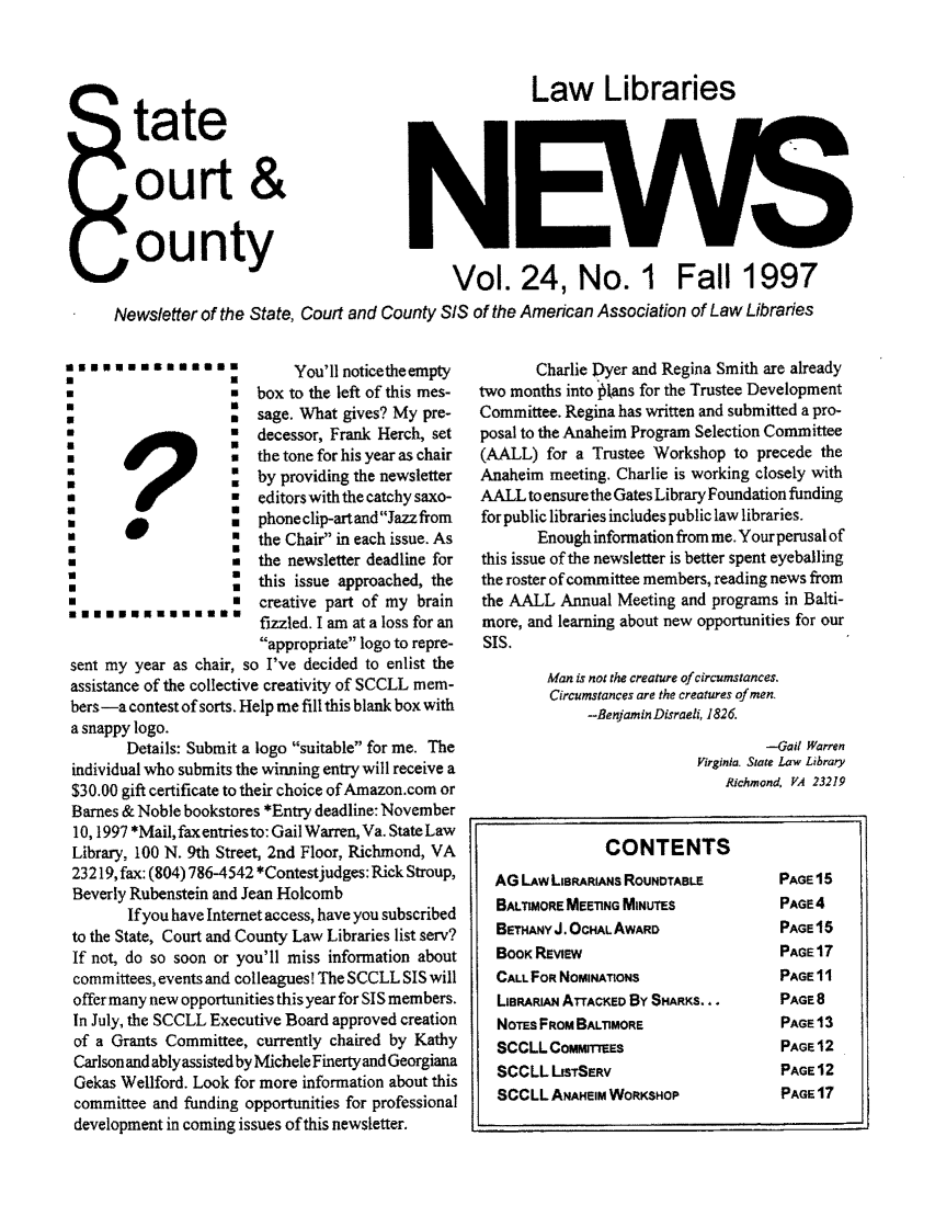 handle is hein.lbr/alsclnws0024 and id is 1 raw text is: tate
ourt &
ounty

Law Libraries

Vol. 24, No. 1 Fall 1997

Newsletter of the State, Court and County SIS of the American Association of Law Libraries

You'll noticetheempty
*                   *  box to the left of this mes-
                   *  sage. What gives? My pre-
*                      decessor, Frank Herch, set
*                   u  the tone for his year as chair
i                   =by providing the newsletter
editors with the catchy saxo-
U                   :  phone clip-art andJazz from
*                   =the Chair in each issue. As
*                   .  the newsletter deadline for
this issue approached, the
creative part of my brain
*******EUU*U**         fizzled. I am at a loss for an
appropriate logo to repre-
sent my year as chair, so I've decided to enlist the
assistance of the collective creativity of SCCLL mem-
bers-a contest of sorts. Help me fill this blank box with
a snappy logo.
Details: Submit a logo suitable for me. The
individual who submits the winning entry will receive a
$30.00 gift certificate to their choice of Amazon.com or
Barnes & Noble bookstores *Entry deadline: November
10,1997 *Mail, fax entries to: Gail Warren, Va. State Law
Library, 100 N. 9th Street, 2nd Floor, Richmond, VA
23219, fax: (804) 786-4542 *Contestjudges: Rick Stroup,
Beverly Rubenstein and Jean Holcomb
If you have Internet access, have you subscribed
to the State, Court and County Law Libraries list serv?
If not, do so soon or you'll miss information about
committees, events and colleagues! The SCCLL SIS will
offer many new opportunities this year for SIS members.
In July, the SCCLL Executive Board approved creation
of a Grants Committee, currently chaired by Kathy
Carlson and ablyassisted by Michele Finerty and Georgiana
Gekas Wellford. Look for more information about this
committee and funding opportunities for professional
development in coming issues of this newsletter.

Charlie Dyer and Regina Smith are already
two months into *tans for the Trustee Development
Committee. Regina has written and submitted a pro-
posal to the Anaheim Program Selection Committee
(AALL) for a Trustee Workshop to precede the
Anaheim meeting. Charlie is working closely with
AALL to ensure the Gates Library Foundation funding
for public libraries includes public law libraries.
Enough information from me. Yourperusal of
this issue of the newsletter is better spent eyeballing
the roster of committee members, reading news from
the AALL Annual Meeting and programs in Balti-
more, and learning about new opportunities for our
SIS.
Man is not the creature of circumstances.
Circumstances are the creatures of men,
--Benjamin Disraeli, 1826.
-Gail Warren
Virginia. State Law Library
Richmond, IA 23219
CONTENTS
AG LAW LISRARIANS ROUNoTABLe       PAGE 15
BALTIMORE MEETING MINUTES          PAGE4
BETHANY J. OCHAL AWARD             PAGE 16
BOOK REview                        PAGE 17
CALL FOR NOMINATIONS               PAGE 11
LIBRARIAN ATTACKED BY SHARKS...    PAGE 8
NOTES FROM BALTIMORE               PAGE 13
SCCLL CoMmITTEs                    PAGE 12
SCCLL LSTSERV                     PAGE 12
SCCLL ANAHEIM WORKSHOP             PAGE 17


