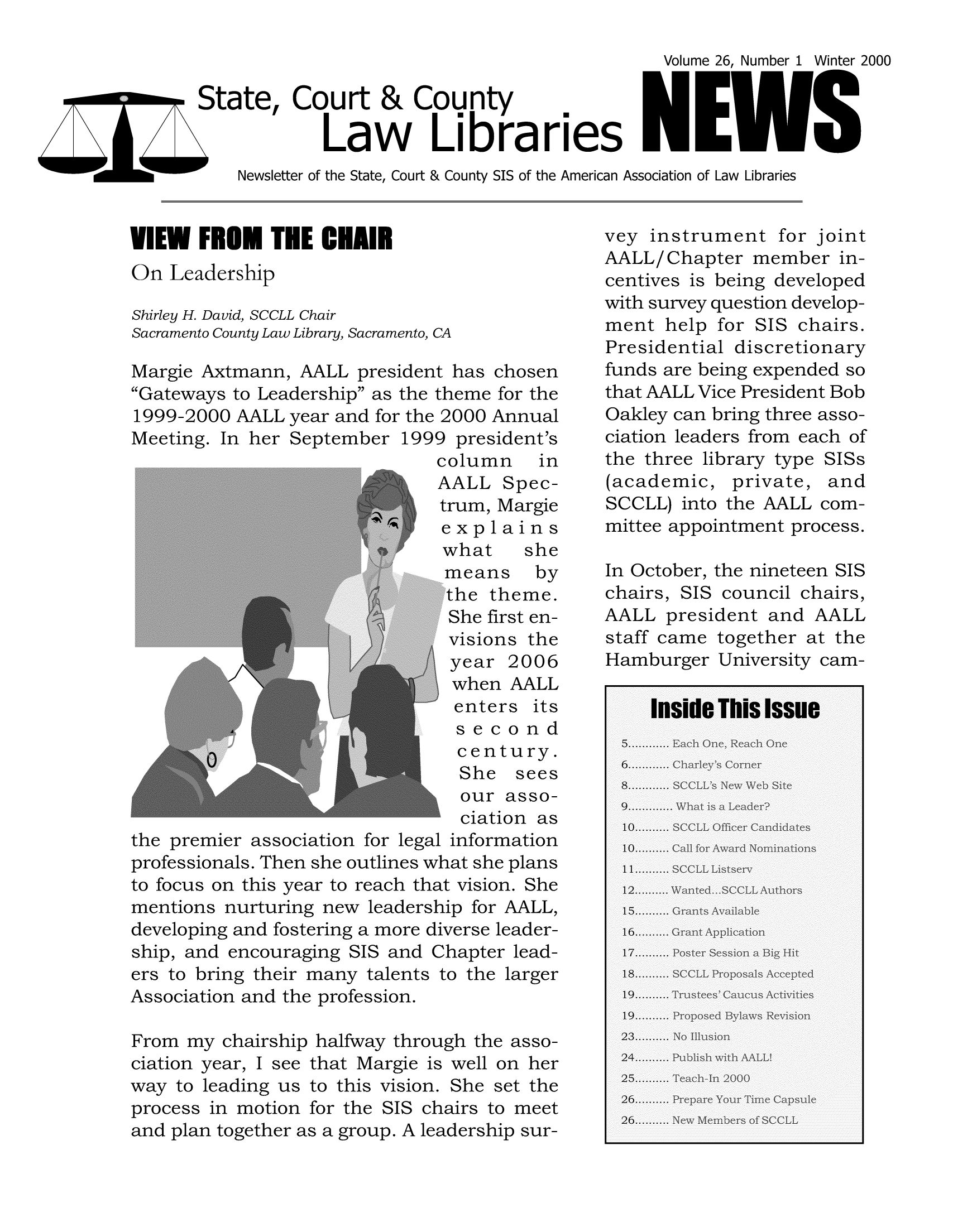 handle is hein.lbr/alsclnws0026 and id is 1 raw text is: Volume 26, Number 1 Winter 2000
State, Court & County
Law Libraries
Newsletter of the State, Court & County SIS of the American Association of Law Libraries

VIEW FROM TEE CAIn
On Leadership
Shirley H. David, SCCLL Chair
Sacramento County Law Library, Sacramento, CA

Margie Axtmann, AALL president has chosen
Gateways to Leadership as the theme for the
1999-2000 AALL year and for the 2000 Annual
Meeting. In her September 1999 president's
column    in
AALL Spec-
trum, Margie
explains
what    she
means    by
the theme.
She first en-
visions the
year 2006
when AALL
enters its
second
century.
She sees
our asso-
ciation as
the premier association for legal information
professionals. Then she outlines what she plans
to focus on this year to reach that vision. She
mentions nurturing new leadership for AALL,
developing and fostering a more diverse leader-
ship, and encouraging SIS and Chapter lead-
ers to bring their many talents to the larger
Association and the profession.
From my chairship halfway through the asso-
ciation year, I see that Margie is well on her
way to leading us to this vision. She set the
process in motion for the SIS chairs to meet
and plan together as a group. A leadership sur-

vey instrument for joint
AALL/Chapter member in-
centives is being developed
with survey question develop-
ment help for SIS chairs.
Presidential discretionary
funds are being expended so
that AALL Vice President Bob
Oakley can bring three asso-
ciation leaders from each of
the three library type SISs
(academic, private, and
SCCLL) into the AALL com-
mittee appointment process.
In October, the nineteen SIS
chairs, SIS council chairs,
AALL president and AALL
staff came together at the
Hamburger University cam-


