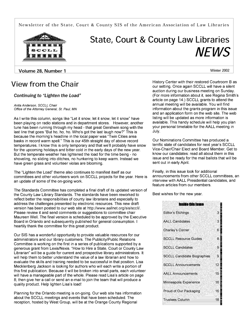 handle is hein.lbr/alsclnws0028 and id is 1 raw text is: Newsletter of the State, Court & County SIS of the American Association of Law Libraries

State, Court & County Law Libraries
NEWS
Winter 2002

View from the Chair
Continuing to Lighten the Load
Anita Anderson, SCCLL Chair
Office of the Attorney General, St. Paul, MN
As I write this column, songs like Let it snow, let it snow, let it snow have
been playing on radio stations and in department stores. However, another
tune has been running through my head - that great Gershwin song with the
last line that goes But ho, ho, ho. Who's got the last laugh now? This is
because the morning's headline in the local paper was Twin Cities area
basks in record warm spell. This is our 45th straight day of above record
temperatures. I know this is only temporary and that we'll probably have snow
for the upcoming holidays and bitter cold in the early days of the new year.
But the temperate weather has lightened the load for the time being - no
shoveling, no sliding into ditches, no hunkering to keep warm. Instead we
have green grass and volunteer violas are blooming.
The Lighten the Load theme also continues to manifest itself as our
committees and other volunteers work on SCCLL projects for the year. Here is
an update of some of the on-going work.
The Standards Committee has completed a final draft of its updated version of
the County Law Library Standards. The standards have been reworked to
reflect better the responsibilities of county law librarians and especially to
address the challenges presented by electronic resources. This new draft
version has been posted to our web site at http://www.aallnet.org/sis/sccll/.
Please review it and send comments or suggestions to committee chair
Maureen Well. The final version is scheduled to be approved by the Executive
Board in Orlando and subsequently published for general consumption. I
heartily thank the committee for this great product.
Our SIS has a wonderful opportunity to provide valuable resources for our
administrators and our library customers. The Publicity/Public Relations
Committee is working on the first in a series of publications supported by a
generous grant from Lexis/Nexis. How to Hire a State, Court or County Law
Librarian will be a guide for current and prospective library administrators. It
will help them to better understand the value of a law librarian and how to
evaluate the skills and training needed to be successful in that position. Lisa
Mecklenberg Jackson is looking for authors who will each write a portion of
this first publication. Because it will be broken into small parts, each volunteer
will have a manageable part of the whole. Please read Lisa's article on page
8; then give her a call or send an e-mail to join the team that will produce a
quality product. Help lighten Lisa's load!
Planning for the Orlando meeting is on-going. Our web site has information
about the SCCLL meetings and events that have been scheduled. The
reception, hosted by West Group, will be at the Orange County Regional

History Center with their restored Courtroom B as
our setting. Once again SCCLL will have a silent
auction during our business meeting on Sunday.
(For more information about it, see Regina Smith's
article on page 14.) SCCLL grants to attend the
annual meeting will be available. You will find
information about the grants program in this issue
and an application form on the web site. The web
listing will be updated as more information is
available. This handy schedule will help you plan
your personal timetable for the AALL meeting in
July.
Our Nominations Committee has produced a
terrific slate of candidates for next year's SCCLL
Vice-Chair/Chair Elect and Board Member. Get to
know our candidates: read all about them in this
issue and be ready for the mail ballots that will be
sent out in early April.
Finally, in this issue look for additional
announcements from other SCCLL committees, an
interview with AALL Presidential candidates, and
feature articles from our members.
Best wishes for the new year.

tIieis i~Ism
Editor's Etchings
AALL Candidates
Charley's Corner
SCOLL Resource Guides
SCCLL Candidates
SCCLL Candidate Biographies
SCCLL Announcemnents
AALL Announcemnents
Minneapolis Experience
Proud Of Our Packaging
Trustees Column

Volume 28. Number 1


