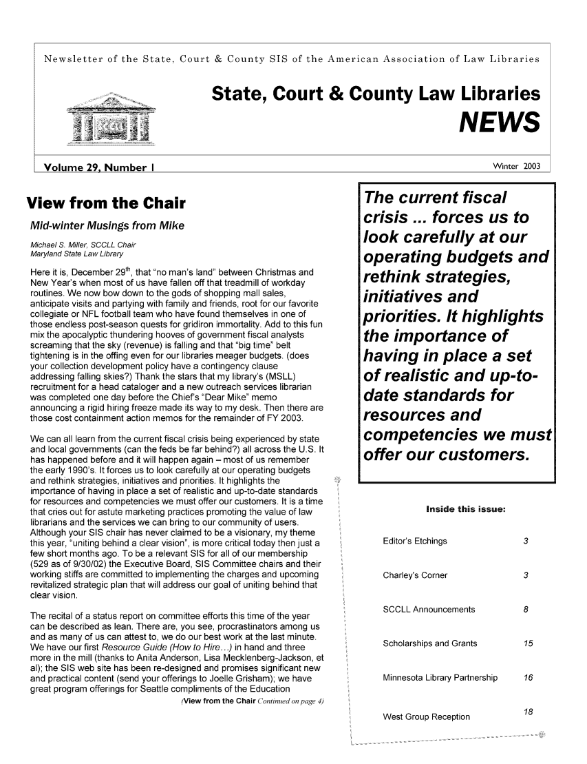 handle is hein.lbr/alsclnws0029 and id is 1 raw text is: Newsletter of the State, Court & County SIS of the American Association of Law Libraries
.....   _ ..State, Court & County Law Libraries
_NEWS
Volume 29, Number I                                         Winter 2003

View from the Chair
Mid-winter Musings from Mike
Michael S. Miller, SCCLL Chair
Maryland State Law Library
Here it is, December 29th, that no man's land between Christmas and
New Year's when most of us have fallen off that treadmill of workday
routines. We now bow down to the gods of shopping mall sales,
anticipate visits and partying with family and friends, root for our favorite
collegiate or NFL football team who have found themselves in one of
those endless post-season quests for gridiron immortality. Add to this fun
mix the apocalyptic thundering hooves of government fiscal analysts
screaming that the sky (revenue) is falling and that big time belt
tightening is in the offing even for our libraries meager budgets. (does
your collection development policy have a contingency clause
addressing falling skies?) Thank the stars that my library's (MSLL)
recruitment for a head cataloger and a new outreach services librarian
was completed one day before the Chief's Dear Mike memo
announcing a rigid hiring freeze made its way to my desk. Then there are
those cost containment action memos for the remainder of FY 2003.
We can all learn from the current fiscal crisis being experienced by state
and local governments (can the feds be far behind?) all across the U.S. It
has happened before and it will happen again - most of us remember
the early 1990's. It forces us to look carefully at our operating budgets
and rethink strategies, initiatives and priorities. It highlights the
importance of having in place a set of realistic and up-to-date standards
for resources and competencies we must offer our customers. It is a time
that cries out for astute marketing practices promoting the value of law
librarians and the services we can bring to our community of users.
Although your SIS chair has never claimed to be a visionary, my theme
this year, uniting behind a clear vision, is more critical today then just a
few short months ago. To be a relevant SIS for all of our membership
(529 as of 9/30/02) the Executive Board, SIS Committee chairs and their
working stiffs are committed to implementing the charges and upcoming
revitalized strategic plan that will address our goal of uniting behind that
clear vision.
The recital of a status report on committee efforts this time of the year
can be described as lean. There are, you see, procrastinators among us
and as many of us can attest to, we do our best work at the last minute.
We have our first Resource Guide (How to Hire...) in hand and three
more in the mill (thanks to Anita Anderson, Lisa Mecklenberg-Jackson, et
al); the SIS web site has been re-designed and promises significant new
and practical content (send your offerings to Joelle Grisham); we have
great program offerings for Seattle compliments of the Education
(View from the Chair Continued on page 4)

Inside this issue:
Editor's Etchings
Charley's Corner
SCCLL Announcements
Scholarships and Grants
Minnesota Library Partnership

West Group Reception

The current fiscal
crisis ... forces us to
look carefully at our
operating budgets and
rethink strategies,
initiatives and
priorities. It highlights
the importance of
having in place a set
of realistic and up-to-
date standards for
resources and
competencies we must
offer our customers.


