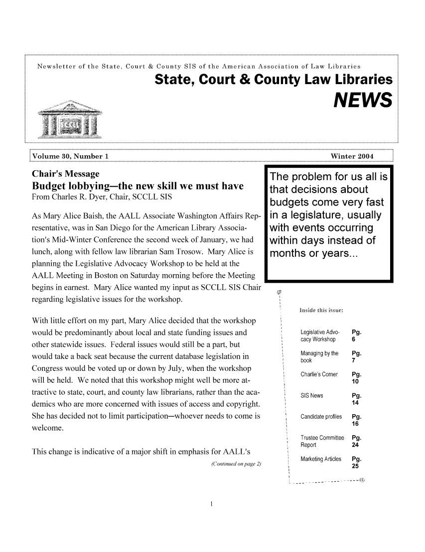 handle is hein.lbr/alsclnws0030 and id is 1 raw text is: Newsletter of the State, Court & County SIS of the American Association of Law Libraries
State, Court & County Law Libraries
____                                                                     NEWS
Volume 30, Number 1                                                            Winter 2004
Chair's Message                                                The problem      for us all is
Budget lobbying-the new skill we must have                     that decisions about
From Charles R. Dyer, Chair, SCCLL SIS                         budgets come very fast
As Mary Alice Baish, the AALL Associate Washington Affairs Rep-  in a legislature, usually
resentative, was in San Diego for the American Library Associa-  with events occurring
tion's Mid-Winter Conference the second week of January, we had  within days instead of
lunch, along with fellow law librarian Sam Trosow. Mary Alice is  months or years...
planning the Legislative Advocacy Workshop to be held at the
AALL Meeting in Boston on Saturday morning before the Meeting
begins in earnest. Mary Alice wanted my input as SCCLL SIS Chair
regarding legislative issues for the workshop.

With little effort on my part, Mary Alice decided that the workshop
would be predominantly about local and state funding issues and
other statewide issues. Federal issues would still be a part, but
would take a back seat because the current database legislation in
Congress would be voted up or down by July, when the workshop
will be held. We noted that this workshop might well be more at-
tractive to state, court, and county law librarians, rather than the aca-
demics who are more concerned with issues of access and copyright.
She has decided not to limit participation-whoever needs to come is
welcome.
This change is indicative of a major shift in emphasis for AALL's
(Continued on page 2)

Legislative Advo-
cacy Workshop
Managing by the
book
Charlie's Corner
SIS News
Candidate profiles
Trustee Committee
Report
Marketing Articles


