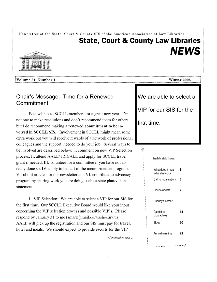 handle is hein.lbr/alsclnws0031 and id is 1 raw text is: Newsletter of the State, Court & County SIS of the American Association of Law Libraries
State, Court & County Law Libraries
____                                                                      NEWS
Volume 31, Number 1                                                             Winter 2005
... .. .... .. .. ... .. .. .. .. .. ... .. .. .. .. .. .... .. .. ... .. .. .. .. .. ... .. .. .. .. .. ... .. .. .... .. .. ... .. .. .. .. .. .. .. .. ... .. .. .... .. .. ... .. .... .. .. ... .. .. .. .. .. .... .. .. ... .. .... .. .. ... .. .. .. .. .. .... .. .

Chair's Message: Time for a Renewed
Commitment
Best wishes to SCCLL members for a great new year. I'm
not one to make resolutions and don't recommend them for others
but I do recommend maling a renewed commitment to be in-
volved in SCCLL SIS. Involvement in SCCLL might mean some
extra work but you will receive rewards of a network of professional
colleagues and the support needed to do your job. Several ways to
be involved are described below: I. comment on new VIP Selection
process, II. attend AALL/TRICALL and apply for SCCLL travel
grant if needed, III. volunteer for a committee if you have not al-
ready done so, IV. apply to be part of the mentor/mentee program,
V. submit articles for our newsletter and VI. contribute to advocacy
program by sharing work you are doing such as state plan/vision
statement.
I. VIP Selection: We are able to select a VIP for our SIS for
the first time. Our SCCLL Executive Board would like your input
concerning the VIP selection process and possible VIP's. Please
respond by January 31 to me (smarza mail.co.washoe.nv.us).
AALL will pick up the registration and our SIS must pay for travel,
hotel and meals. We should expect to provide escorts for the VIP
(Continued on page 2)

What does it mean  3
to be strategic?
Call for nominations 6
Florida update   7

Charley's corner
Candidate
biographies
Blogs
Annual meeting

We are able to select a
VIP for our SIS for the
first time.


